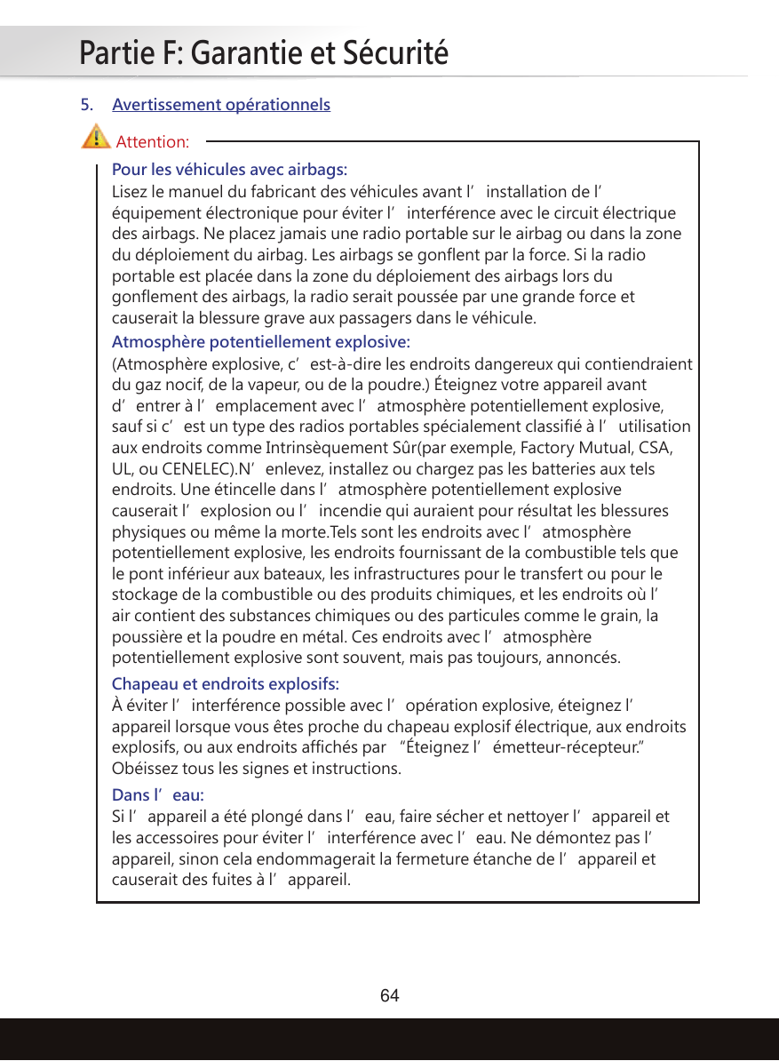 Partie F: Garantie et Sécurité64Pour les véhicules avec airbags:Lisez le manuel du fabricant des véhicules avant l’installation de l’équipement électronique pour éviter l’interférence avec le circuit électrique des airbags. Ne placez jamais une radio portable sur le airbag ou dans la zone du déploiement du airbag. Les airbags se gonflent par la force. Si la radio portable est placée dans la zone du déploiement des airbags lors du gonflement des airbags, la radio serait poussée par une grande force et causerait la blessure grave aux passagers dans le véhicule.Chapeau et endroits explosifs:À éviter l’interférence possible avec l’opération explosive, éteignez l’appareil lorsque vous êtes proche du chapeau explosif électrique, aux endroits explosifs, ou aux endroits affichés par “Éteignez l’émetteur-récepteur.” Obéissez tous les signes et instructions.Dans l’eau:Si l’appareil a été plongé dans l’eau, faire sécher et nettoyer l’appareil et les accessoires pour éviter l’interférence avec l’eau. Ne démontez pas l’appareil, sinon cela endommagerait la fermeture étanche de l’appareil et causerait des fuites à l’appareil.Atmosphère potentiellement explosive:(Atmosphère explosive, c’est-à-dire les endroits dangereux qui contiendraient du gaz nocif, de la vapeur, ou de la poudre.) Éteignez votre appareil avant d’entrer à l’emplacement avec l’atmosphère potentiellement explosive, sauf si c’est un type des radios portables spécialement classifié à l’utilisation aux endroits comme Intrinsèquement Sûr(par exemple, Factory Mutual, CSA, UL, ou CENELEC).N’enlevez, installez ou chargez pas les batteries aux tels endroits. Une étincelle dans l’atmosphère potentiellement explosive causerait l’explosion ou l’incendie qui auraient pour résultat les blessures physiques ou même la morte.Tels sont les endroits avec l’atmosphère potentiellement explosive, les endroits fournissant de la combustible tels que le pont inférieur aux bateaux, les infrastructures pour le transfert ou pour le stockage de la combustible ou des produits chimiques, et les endroits où l’air contient des substances chimiques ou des particules comme le grain, la poussière et la poudre en métal. Ces endroits avec l’atmosphère potentiellement explosive sont souvent, mais pas toujours, annoncés.Attention:5. Avertissement opérationnels