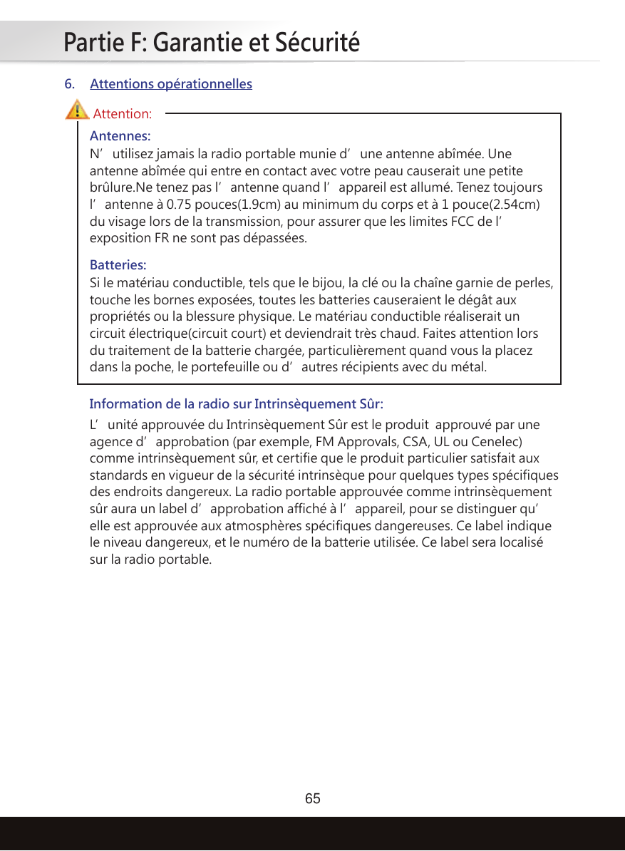 Partie F: Garantie et Sécurité65Antennes:N’utilisez jamais la radio portable munie d’une antenne abîmée. Une antenne abîmée qui entre en contact avec votre peau causerait une petite brûlure.Ne tenez pas l’antenne quand l’appareil est allumé. Tenez toujours l’antenne à 0.75 pouces(1.9cm) au minimum du corps et à 1 pouce(2.54cm) du visage lors de la transmission, pour assurer que les limites FCC de l’exposition FR ne sont pas dépassées.Information de la radio sur Intrinsèquement Sûr:L’unité approuvée du Intrinsèquement Sûr est le produit  approuvé par une agence d’approbation (par exemple, FM Approvals, CSA, UL ou Cenelec) comme intrinsèquement sûr, et certifie que le produit particulier satisfait aux standards en vigueur de la sécurité intrinsèque pour quelques types spécifiques des endroits dangereux. La radio portable approuvée comme intrinsèquement sûr aura un label d’approbation affiché à l’appareil, pour se distinguer qu’elle est approuvée aux atmosphères spécifiques dangereuses. Ce label indique le niveau dangereux, et le numéro de la batterie utilisée. Ce label sera localisé sur la radio portable.Batteries:Si le matériau conductible, tels que le bijou, la clé ou la chaîne garnie de perles, touche les bornes exposées, toutes les batteries causeraient le dégât aux propriétés ou la blessure physique. Le matériau conductible réaliserait un circuit électrique(circuit court) et deviendrait très chaud. Faites attention lors du traitement de la batterie chargée, particulièrement quand vous la placez dans la poche, le portefeuille ou d’autres récipients avec du métal.Attention:6. Attentions opérationnelles