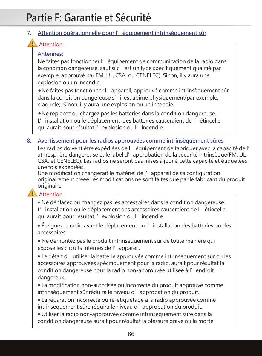 Partie F: Garantie et Sécurité66Antennes:Ne faites pas fonctionner l’équipement de communication de la radio dans la condition dangereuse, sauf si c’est un type spécifiquement qualifié(par exemple, approuvé par FM, UL, CSA, ou CENELEC). Sinon, il y aura une explosion ou un incendie.   Ne faites pas fonctionner l’appareil, approuvé comme intrinsèquement sûr, dans la condition dangereuse s’il est abîmé physiquement(par exemple, craquelé). Sinon, il y aura une explosion ou un incendie.   Ne replacez ou chargez pas les batteries dans la condition dangereuse. L’installation ou le déplacement  des batteries causeraient de l’étincelle qui aurait pour résultat l’explosion ou l’incendie.Les radios doivent être expédiées de l’équipement de fabriquer avec la capacité de l’atmosphère dangereuse et le label d’approbation de la sécurité intrinsèque(FM, UL, CSA, et CENELEC). Les radios ne seront pas mises à jour à cette capacité et étiquetées une fois expédiées.Une modification changerait le matériel de l’appareil de sa configuration originairement créée.Les modifications ne sont faites que par le fabricant du produit originaire.Attention:7. Attention opérationnelle pour l’équipement intrinsèquement sûr8. Avertissement pour les radios approuvées comme intrinsèquement sûres   Ne déplacez ou changez pas les accessoires dans la condition dangereuse. L’installation ou le déplacement des accessoires causeraient de l’étincelle qui aurait pour résultat l’explosion ou l’incendie.Attention:   Éteignez la radio avant le déplacement ou l’installation des batteries ou des accessoires.   Ne démontez pas le produit intrinsèquement sûr de toute manière qui expose les circuits internes de l’appareil.   Le défait d’utiliser la batterie approuvée comme intrinsèquement sûr ou les accessoires approuvées spécifiquement pour la radio, aurait pour résultat la condition dangereuse pour la radio non-approuvée utilisée à l’endroit dangereux.   La modification non-autorisée ou incorrecte du produit approuvé comme intrinsèquement sûr réduira le niveau d’approbation du produit.   La réparation incorrecte ou re-étiquetage à la radio approuvée comme intrinsèquement sûre réduira le niveau d’approbation du produit.   Utiliser la radio non-approuvée comme intrinsèquement sûre dans la condition dangereuse aurait pour résultat la blessure grave ou la morte.