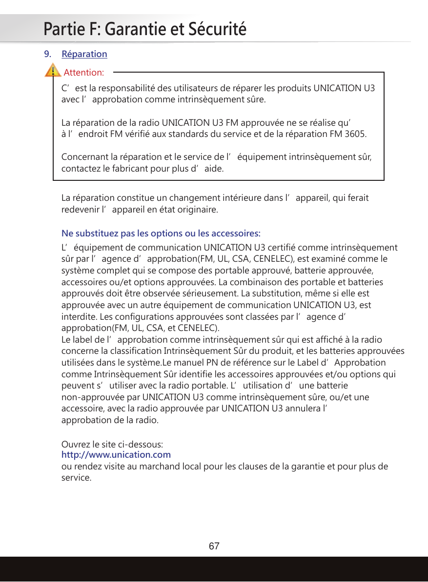 Partie F: Garantie et Sécurité67C’est la responsabilité des utilisateurs de réparer les produits UNICATION U3 avec l’approbation comme intrinsèquement sûre.La réparation de la radio UNICATION U3 FM approuvée ne se réalise qu’à l’endroit FM vérifié aux standards du service et de la réparation FM 3605.Concernant la réparation et le service de l’équipement intrinsèquement sûr, contactez le fabricant pour plus d’aide.Ouvrez le site ci-dessous:http://www.unication.comou rendez visite au marchand local pour les clauses de la garantie et pour plus de service.La réparation constitue un changement intérieure dans l’appareil, qui ferait redevenir l’appareil en état originaire.Attention:9. RéparationNe substituez pas les options ou les accessoires:L’équipement de communication UNICATION U3 certifié comme intrinsèquement sûr par l’agence d’approbation(FM, UL, CSA, CENELEC), est examiné comme le système complet qui se compose des portable approuvé, batterie approuvée, accessoires ou/et options approuvées. La combinaison des portable et batteries approuvés doit être observée sérieusement. La substitution, même si elle est approuvée avec un autre équipement de communication UNICATION U3, est interdite. Les configurations approuvées sont classées par l’agence d’approbation(FM, UL, CSA, et CENELEC).Le label de l’approbation comme intrinsèquement sûr qui est affiché à la radio concerne la classification Intrinsèquement Sûr du produit, et les batteries approuvées utilisées dans le système.Le manuel PN de référence sur le Label d’Approbation comme Intrinsèquement Sûr identifie les accessoires approuvées et/ou options qui peuvent s’utiliser avec la radio portable. L’utilisation d’une batterie non-approuvée par UNICATION U3 comme intrinsèquement sûre, ou/et une accessoire, avec la radio approuvée par UNICATION U3 annulera l’approbation de la radio.