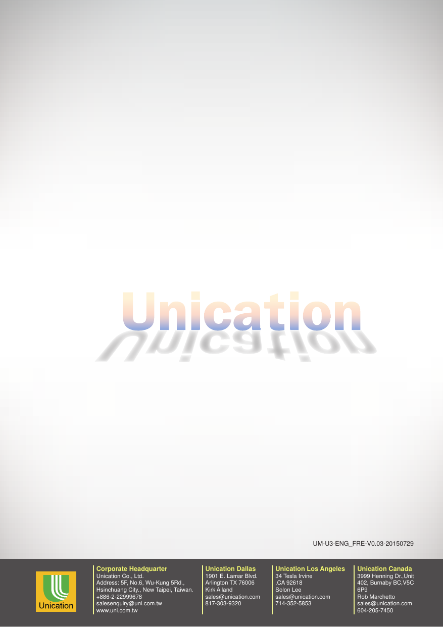 UM-U3-ENG_FRE-V0.03-20150729Unication Dallas1901 E. Lamar Blvd.Arlington TX 76006Kirk Allandsales@unication.com817-303-9320Corporate HeadquarterUnication Co., Ltd.Address: 5F, No.6, Wu-Kung 5Rd.,Hsinchuang City., New Taipei, Taiwan.+886-2-22999678salesenquiry@uni.com.twwww.uni.com.twUnication Los Angeles34 Tesla Irvine,CA 92618Solon Leesales@unication.com714-352-5853Unication Canada3999 Henning Dr.,Unit 402, Burnaby BC,V5C 6P9Rob Marchettosales@unication.com604-205-7450