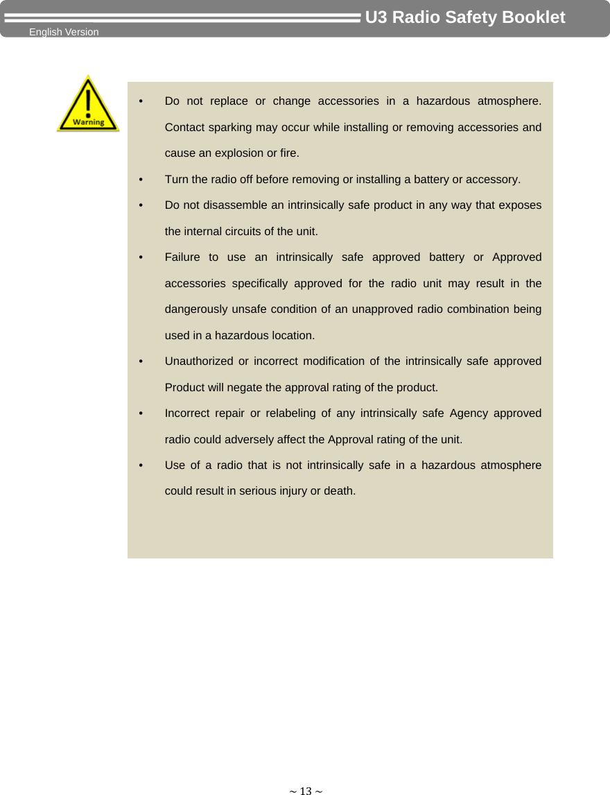 ~13~                                     U3 Radio Safety Booklet English Version                          •  Do not replace or change accessories in a hazardous atmosphere. Contact sparking may occur while installing or removing accessories and cause an explosion or fire. •  Turn the radio off before removing or installing a battery or accessory. •  Do not disassemble an intrinsically safe product in any way that exposes the internal circuits of the unit. •  Failure to use an intrinsically safe approved battery or Approved accessories specifically approved for the radio unit may result in the dangerously unsafe condition of an unapproved radio combination being used in a hazardous location. •  Unauthorized or incorrect modification of the intrinsically safe approved Product will negate the approval rating of the product. •  Incorrect repair or relabeling of any intrinsically safe Agency approved radio could adversely affect the Approval rating of the unit. •  Use of a radio that is not intrinsically safe in a hazardous atmosphere could result in serious injury or death. 