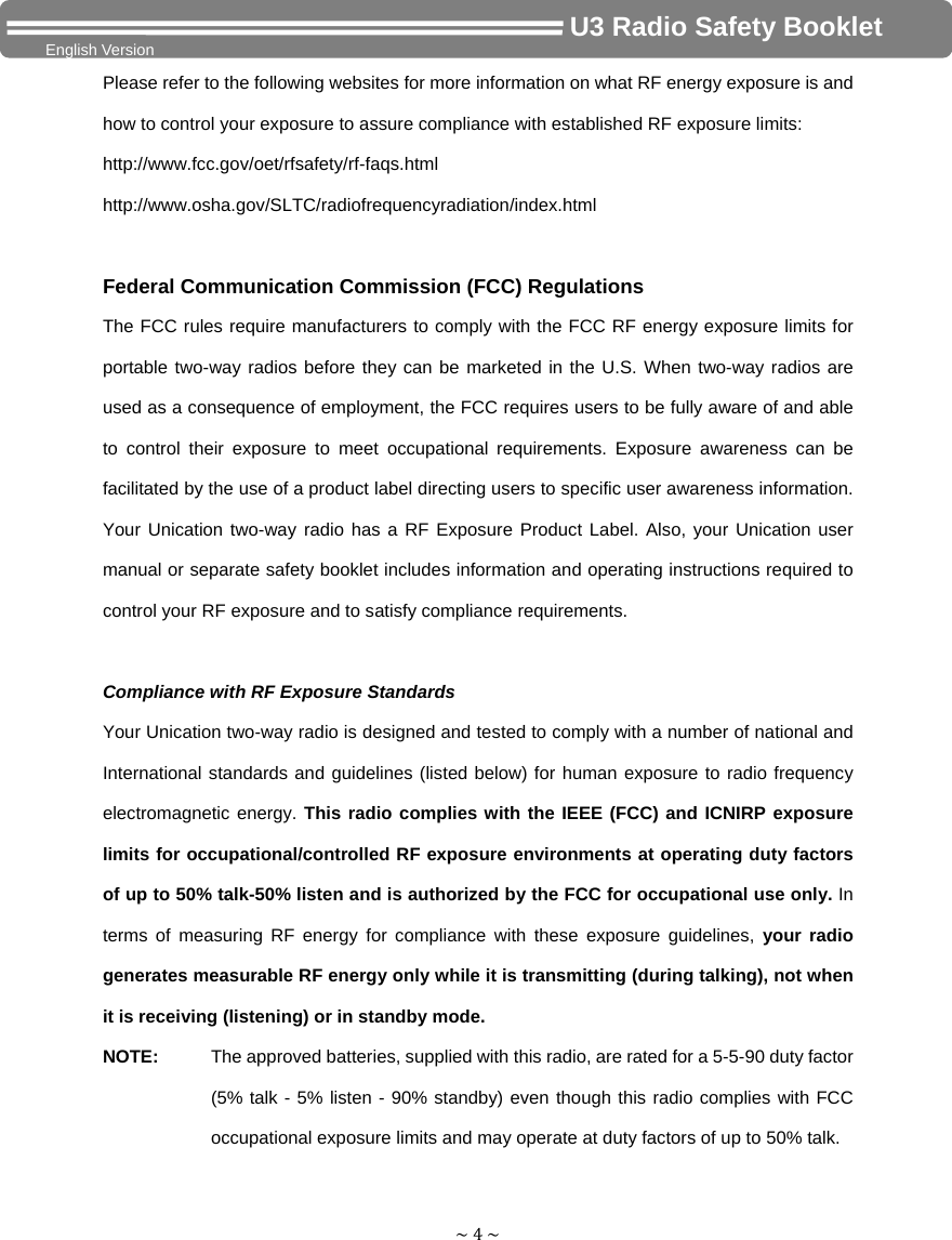 ~4~                                     U3 Radio Safety Booklet English Version Please refer to the following websites for more information on what RF energy exposure is and how to control your exposure to assure compliance with established RF exposure limits: http://www.fcc.gov/oet/rfsafety/rf-faqs.html http://www.osha.gov/SLTC/radiofrequencyradiation/index.html  Federal Communication Commission (FCC) Regulations The FCC rules require manufacturers to comply with the FCC RF energy exposure limits for portable two-way radios before they can be marketed in the U.S. When two-way radios are used as a consequence of employment, the FCC requires users to be fully aware of and able to control their exposure to meet occupational requirements. Exposure awareness can be facilitated by the use of a product label directing users to specific user awareness information. Your Unication two-way radio has a RF Exposure Product Label. Also, your Unication user manual or separate safety booklet includes information and operating instructions required to control your RF exposure and to satisfy compliance requirements.    Compliance with RF Exposure Standards Your Unication two-way radio is designed and tested to comply with a number of national and International standards and guidelines (listed below) for human exposure to radio frequency electromagnetic energy. This radio complies with the IEEE (FCC) and ICNIRP exposure limits for occupational/controlled RF exposure environments at operating duty factors of up to 50% talk-50% listen and is authorized by the FCC for occupational use only. In terms of measuring RF energy for compliance with these exposure guidelines, your radio generates measurable RF energy only while it is transmitting (during talking), not when it is receiving (listening) or in standby mode.   NOTE:   The approved batteries, supplied with this radio, are rated for a 5-5-90 duty factor (5% talk - 5% listen - 90% standby) even though this radio complies with FCC occupational exposure limits and may operate at duty factors of up to 50% talk. 