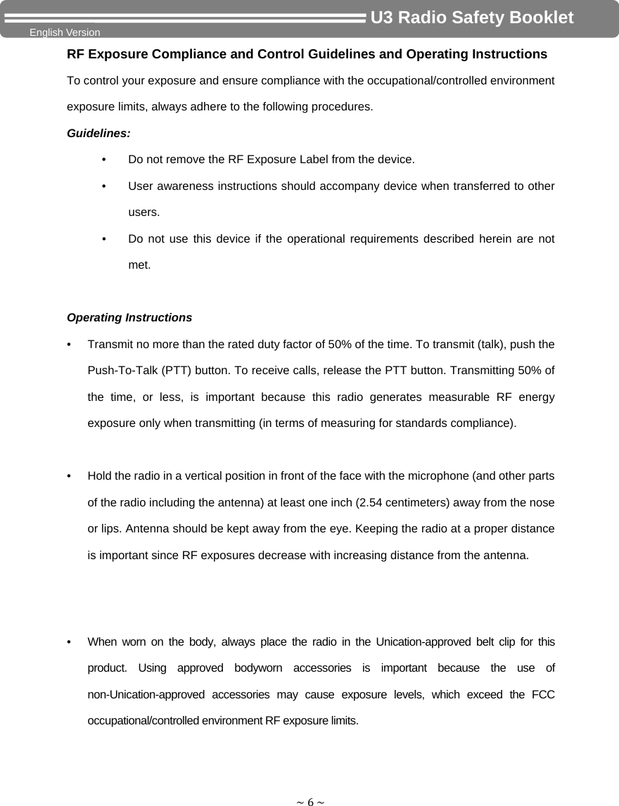 ~6~                                     U3 Radio Safety Booklet English Version RF Exposure Compliance and Control Guidelines and Operating Instructions To control your exposure and ensure compliance with the occupational/controlled environment exposure limits, always adhere to the following procedures. Guidelines: •  Do not remove the RF Exposure Label from the device. •  User awareness instructions should accompany device when transferred to other users. •  Do not use this device if the operational requirements described herein are not met.Operating Instructions •  Transmit no more than the rated duty factor of 50% of the time. To transmit (talk), push the Push-To-Talk (PTT) button. To receive calls, release the PTT button. Transmitting 50% of the time, or less, is important because this radio generates measurable RF energy exposure only when transmitting (in terms of measuring for standards compliance).  •  Hold the radio in a vertical position in front of the face with the microphone (and other parts of the radio including the antenna) at least one inch (2.54 centimeters) away from the nose or lips. Antenna should be kept away from the eye. Keeping the radio at a proper distance is important since RF exposures decrease with increasing distance from the antenna.   •  When worn on the body, always place the radio in the Unication-approved belt clip for this product. Using approved bodyworn accessories is important because the use of non-Unication-approved accessories may cause exposure levels, which exceed the FCC occupational/controlled environment RF exposure limits.  