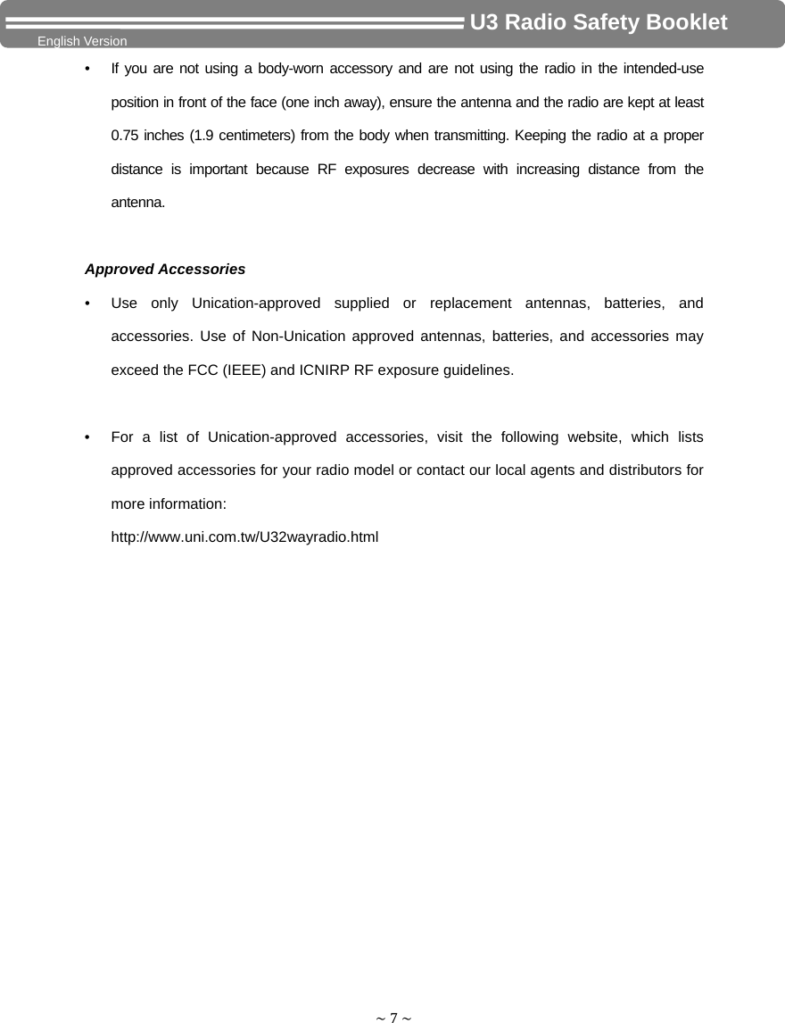 ~7~                                     U3 Radio Safety Booklet English Version •  If you are not using a body-worn accessory and are not using the radio in the intended-use position in front of the face (one inch away), ensure the antenna and the radio are kept at least 0.75 inches (1.9 centimeters) from the body when transmitting. Keeping the radio at a proper distance is important because RF exposures decrease with increasing distance from the antenna.  Approved Accessories •  Use only Unication-approved supplied or replacement antennas, batteries, and accessories. Use of Non-Unication approved antennas, batteries, and accessories may exceed the FCC (IEEE) and ICNIRP RF exposure guidelines.  •  For a list of Unication-approved accessories, visit the following website, which lists approved accessories for your radio model or contact our local agents and distributors for more information: http://www.uni.com.tw/U32wayradio.html 