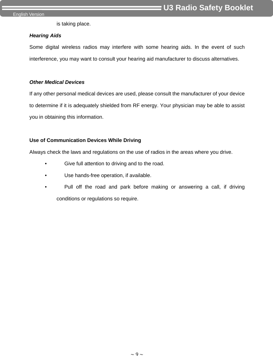 ~9~                                     U3 Radio Safety Booklet English Version is taking place. Hearing Aids Some digital wireless radios may interfere with some hearing aids. In the event of such interference, you may want to consult your hearing aid manufacturer to discuss alternatives.  Other Medical Devices If any other personal medical devices are used, please consult the manufacturer of your device to determine if it is adequately shielded from RF energy. Your physician may be able to assist you in obtaining this information.  Use of Communication Devices While Driving Always check the laws and regulations on the use of radios in the areas where you drive. •        Give full attention to driving and to the road. •        Use hands-free operation, if available. •     Pull off the road and park before making or answering a call, if driving conditions or regulations so require.  