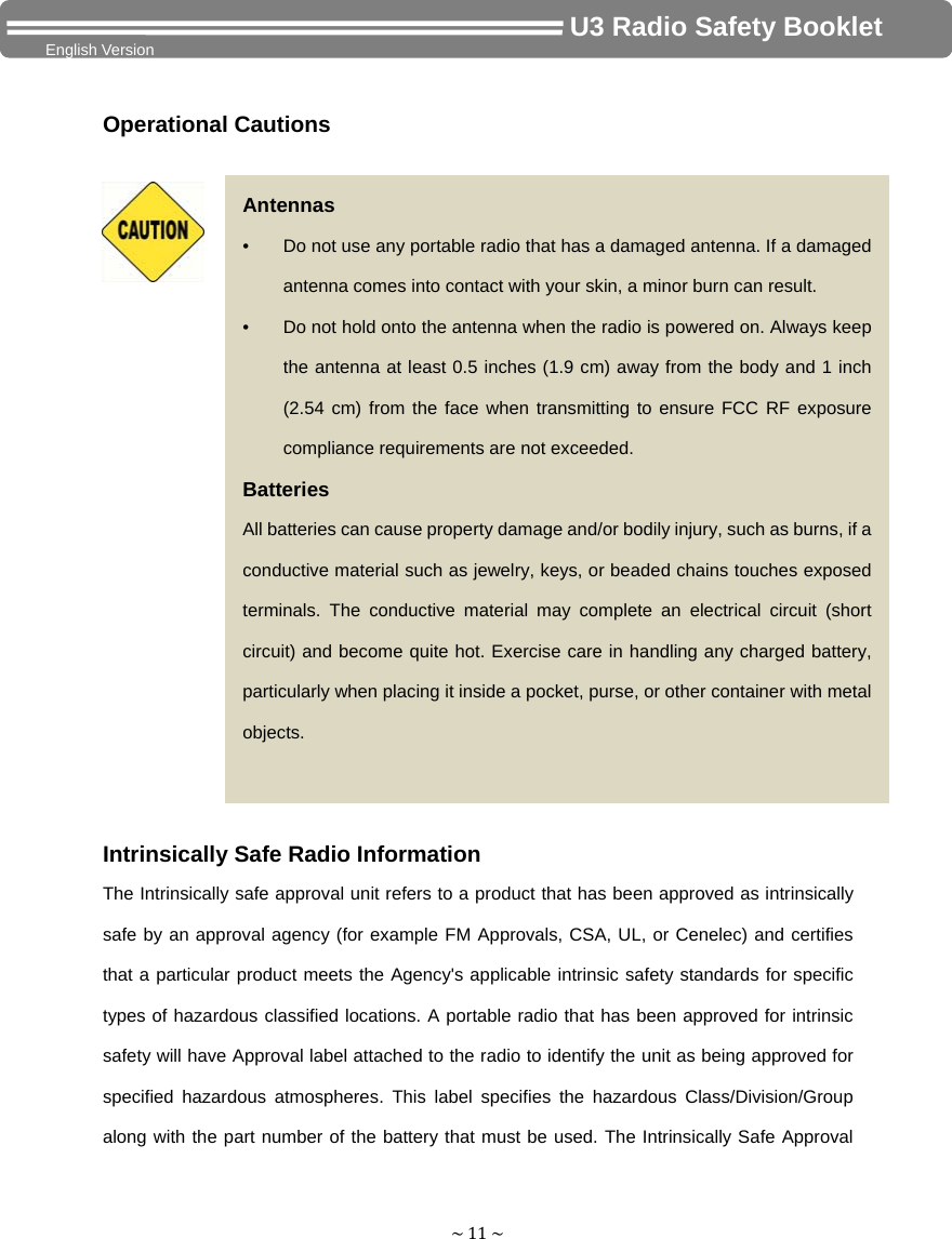 ~11~                                     U3 Radio Safety Booklet English Version Operational Cautions Intrinsically Safe Radio Information The Intrinsically safe approval unit refers to a product that has been approved as intrinsically safe by an approval agency (for example FM Approvals, CSA, UL, or Cenelec) and certifies that a particular product meets the Agency&apos;s applicable intrinsic safety standards for specific types of hazardous classified locations. A portable radio that has been approved for intrinsic safety will have Approval label attached to the radio to identify the unit as being approved for specified hazardous atmospheres. This label specifies the hazardous Class/Division/Group along with the part number of the battery that must be used. The Intrinsically Safe Approval Antennas •  Do not use any portable radio that has a damaged antenna. If a damaged antenna comes into contact with your skin, a minor burn can result. •  Do not hold onto the antenna when the radio is powered on. Always keep the antenna at least 0.5 inches (1.9 cm) away from the body and 1 inch (2.54 cm) from the face when transmitting to ensure FCC RF exposure compliance requirements are not exceeded.   Batteries All batteries can cause property damage and/or bodily injury, such as burns, if a conductive material such as jewelry, keys, or beaded chains touches exposed terminals. The conductive material may complete an electrical circuit (short circuit) and become quite hot. Exercise care in handling any charged battery, particularly when placing it inside a pocket, purse, or other container with metal objects.