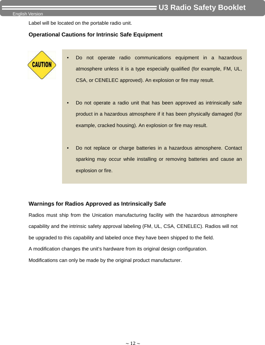 ~12~                                     U3 Radio Safety Booklet English Version Label will be located on the portable radio unit. Operational Cautions for Intrinsic Safe Equipment Warnings for Radios Approved as Intrinsically Safe Radios must ship from the Unication manufacturing facility with the hazardous atmosphere capability and the intrinsic safety approval labeling (FM, UL, CSA, CENELEC). Radios will not be upgraded to this capability and labeled once they have been shipped to the field. A modification changes the unit’s hardware from its original design configuration. Modifications can only be made by the original product manufacturer. •  Do not operate radio communications equipment in a hazardous atmosphere unless it is a type especially qualified (for example, FM, UL, CSA, or CENELEC approved). An explosion or fire may result.  •  Do not operate a radio unit that has been approved as intrinsically safe product in a hazardous atmosphere if it has been physically damaged (for example, cracked housing). An explosion or fire may result.  •  Do not replace or charge batteries in a hazardous atmosphere. Contact sparking may occur while installing or removing batteries and cause an explosion or fire. 