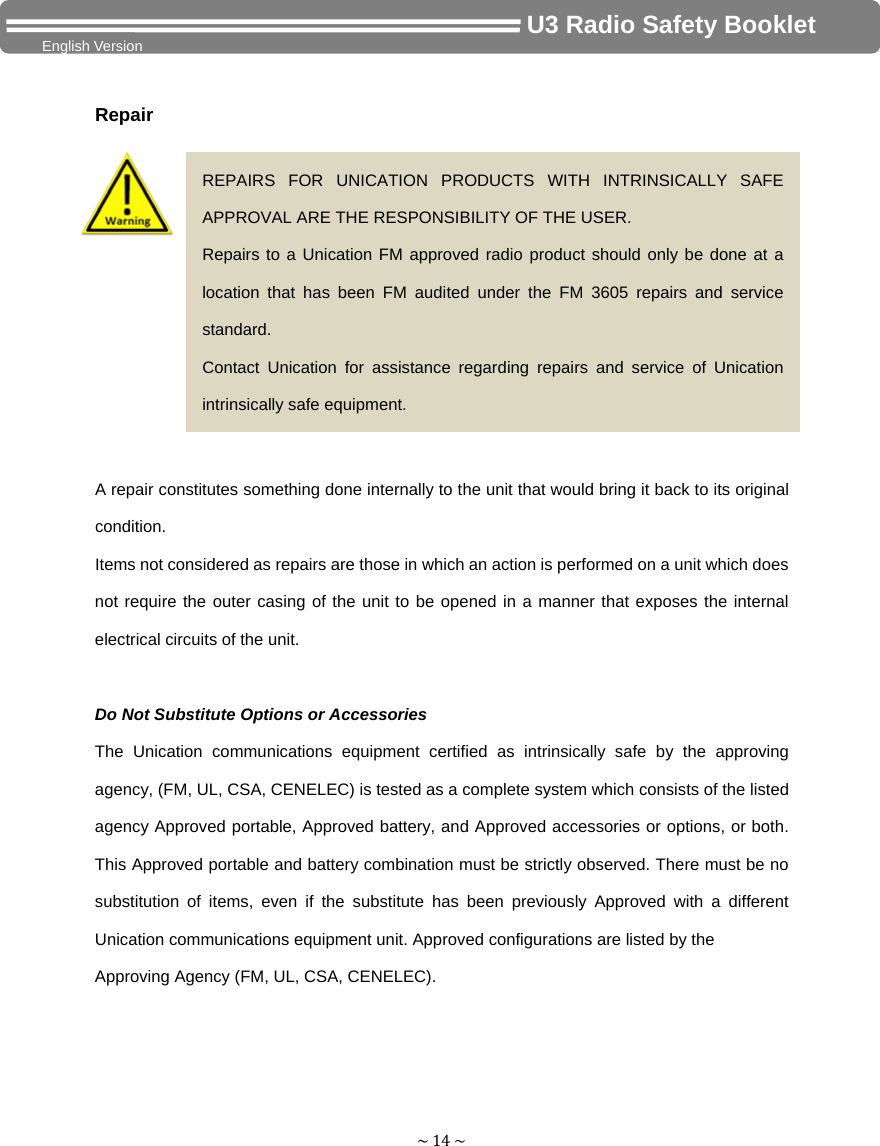 ~14~                                     U3 Radio Safety Booklet English Version  Repair  A repair constitutes something done internally to the unit that would bring it back to its original condition. Items not considered as repairs are those in which an action is performed on a unit which does not require the outer casing of the unit to be opened in a manner that exposes the internal electrical circuits of the unit.  Do Not Substitute Options or Accessories The Unication communications equipment certified as intrinsically safe by the approving agency, (FM, UL, CSA, CENELEC) is tested as a complete system which consists of the listed agency Approved portable, Approved battery, and Approved accessories or options, or both. This Approved portable and battery combination must be strictly observed. There must be no substitution of items, even if the substitute has been previously Approved with a different Unication communications equipment unit. Approved configurations are listed by the Approving Agency (FM, UL, CSA, CENELEC).     REPAIRS FOR UNICATION PRODUCTS WITH INTRINSICALLY SAFE APPROVAL ARE THE RESPONSIBILITY OF THE USER. Repairs to a Unication FM approved radio product should only be done at a location that has been FM audited under the FM 3605 repairs and service standard. Contact Unication for assistance regarding repairs and service of Unication intrinsically safe equipment.