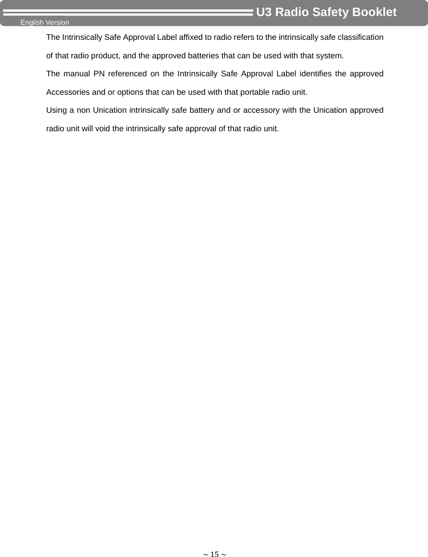 ~15~                                     U3 Radio Safety Booklet English Version The Intrinsically Safe Approval Label affixed to radio refers to the intrinsically safe classification of that radio product, and the approved batteries that can be used with that system.   The manual PN referenced on the Intrinsically Safe Approval Label identifies the approved Accessories and or options that can be used with that portable radio unit. Using a non Unication intrinsically safe battery and or accessory with the Unication approved radio unit will void the intrinsically safe approval of that radio unit. 