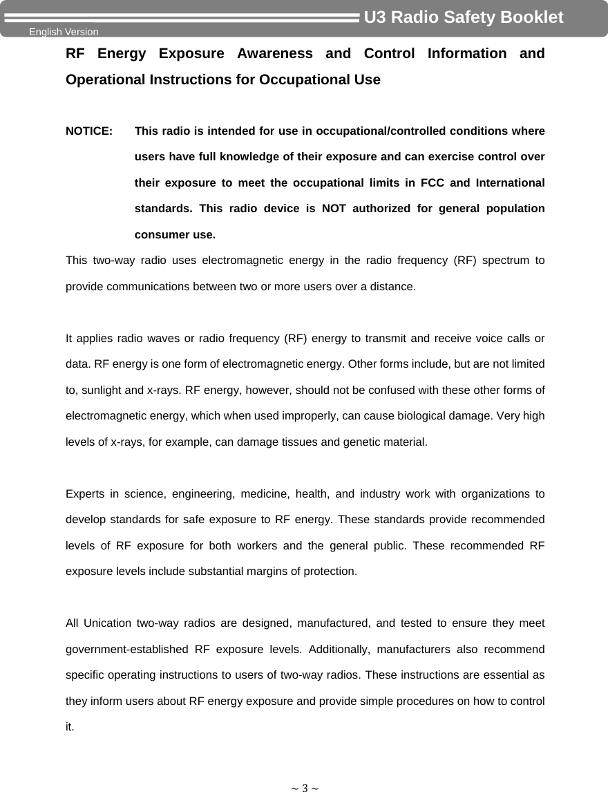 ~3~                                     U3 Radio Safety Booklet English Version RF Energy Exposure Awareness and Control Information and Operational Instructions for Occupational Use  NOTICE:    This radio is intended for use in occupational/controlled conditions where users have full knowledge of their exposure and can exercise control over their exposure to meet the occupational limits in FCC and International standards. This radio device is NOT authorized for general population consumer use. This two-way radio uses electromagnetic energy in the radio frequency (RF) spectrum to provide communications between two or more users over a distance.  It applies radio waves or radio frequency (RF) energy to transmit and receive voice calls or data. RF energy is one form of electromagnetic energy. Other forms include, but are not limited to, sunlight and x-rays. RF energy, however, should not be confused with these other forms of electromagnetic energy, which when used improperly, can cause biological damage. Very high levels of x-rays, for example, can damage tissues and genetic material.  Experts in science, engineering, medicine, health, and industry work with organizations to develop standards for safe exposure to RF energy. These standards provide recommended levels of RF exposure for both workers and the general public. These recommended RF exposure levels include substantial margins of protection.  All Unication two-way radios are designed, manufactured, and tested to ensure they meet government-established RF exposure levels. Additionally, manufacturers also recommend specific operating instructions to users of two-way radios. These instructions are essential as they inform users about RF energy exposure and provide simple procedures on how to control it. 