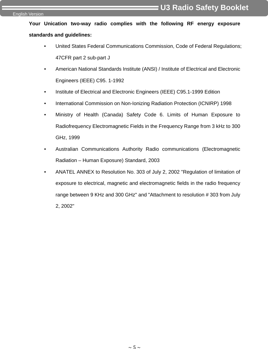 ~5~                                     U3 Radio Safety Booklet English Version Your Unication two-way radio complies with the following RF energy exposure standards and guidelines: •  United States Federal Communications Commission, Code of Federal Regulations; 47CFR part 2 sub-part J •  American National Standards Institute (ANSI) / Institute of Electrical and Electronic Engineers (IEEE) C95. 1-1992 •  Institute of Electrical and Electronic Engineers (IEEE) C95.1-1999 Edition •  International Commission on Non-Ionizing Radiation Protection (ICNIRP) 1998 •  Ministry of Health (Canada) Safety Code 6. Limits of Human Exposure to Radiofrequency Electromagnetic Fields in the Frequency Range from 3 kHz to 300 GHz, 1999 •  Australian Communications Authority Radio communications (Electromagnetic Radiation – Human Exposure) Standard, 2003 •  ANATEL ANNEX to Resolution No. 303 of July 2, 2002 &quot;Regulation of limitation of exposure to electrical, magnetic and electromagnetic fields in the radio frequency range between 9 KHz and 300 GHz&quot; and &quot;Attachment to resolution # 303 from July 2, 2002&quot;           