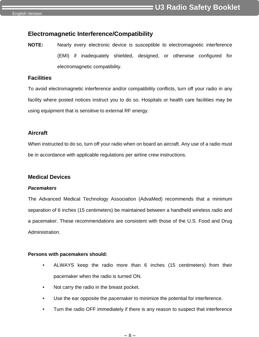 ~8~                                     U3 Radio Safety Booklet English Version Electromagnetic Interference/Compatibility NOTE:  Nearly every electronic device is susceptible to electromagnetic interference (EMI) if inadequately shielded, designed, or otherwise configured for electromagnetic compatibility. Facilities To avoid electromagnetic interference and/or compatibility conflicts, turn off your radio in any facility where posted notices instruct you to do so. Hospitals or health care facilities may be using equipment that is sensitive to external RF energy.  Aircraft When instructed to do so, turn off your radio when on board an aircraft. Any use of a radio must be in accordance with applicable regulations per airline crew instructions.  Medical Devices Pacemakers The Advanced Medical Technology Association (AdvaMed) recommends that a minimum separation of 6 inches (15 centimeters) be maintained between a handheld wireless radio and a pacemaker. These recommendations are consistent with those of the U.S. Food and Drug Administration.  Persons with pacemakers should: •  ALWAYS keep the radio more than 6 inches (15 centimeters) from their pacemaker when the radio is turned ON. •  Not carry the radio in the breast pocket. •  Use the ear opposite the pacemaker to minimize the potential for interference. •  Turn the radio OFF immediately if there is any reason to suspect that interference 