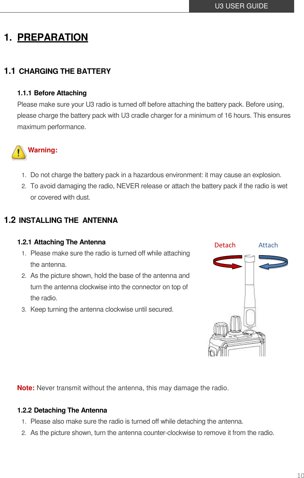  U3 USER GUIDE   10 1. PREPARATION 1.1 CHARGING THE BATTERY 1.1.1 Before Attaching Please make sure your U3 radio is turned off before attaching the battery pack. Before using, please charge the battery pack with U3 cradle charger for a minimum of 16 hours. This ensures maximum performance.  Warning:  1. Do not charge the battery pack in a hazardous environment: it may cause an explosion. 2. To avoid damaging the radio, NEVER release or attach the battery pack if the radio is wet or covered with dust. 1.2 INSTALLING THE   ANTENNA 1.2.1 Attaching The Antenna 1. Please make sure the radio is turned off while attaching   the antenna. 2. As the picture shown, hold the base of the antenna and turn the antenna clockwise into the connector on top of the radio. 3. Keep turning the antenna clockwise until secured.         Note: Never transmit without the antenna, this may damage the radio.  1.2.2 Detaching The Antenna 1. Please also make sure the radio is turned off while detaching the antenna.   2. As the picture shown, turn the antenna counter-clockwise to remove it from the radio.  Attach Detach 