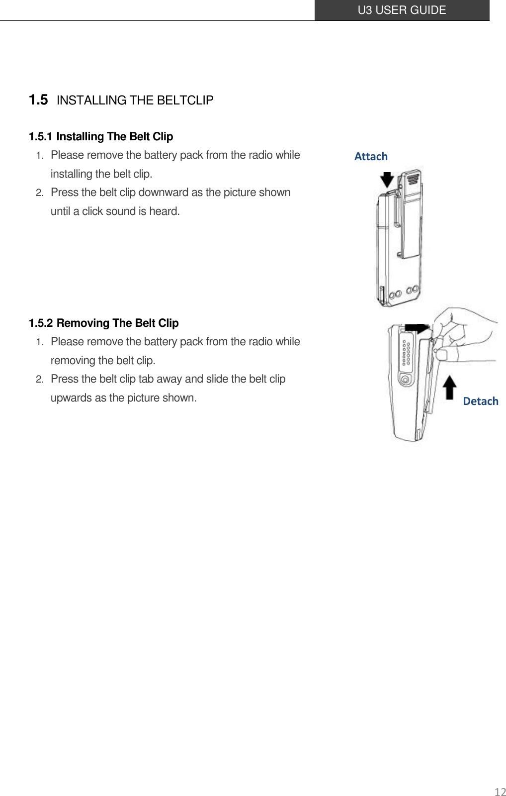  U3 USER GUIDE   12  1.5 INSTALLING THE BELTCLIP  1.5.1 Installing The Belt Clip 1. Please remove the battery pack from the radio while installing the belt clip. 2. Press the belt clip downward as the picture shown until a click sound is heard.        1.5.2 Removing The Belt Clip 1. Please remove the battery pack from the radio while removing the belt clip. 2. Press the belt clip tab away and slide the belt clip upwards as the picture shown.      Detach Attach 