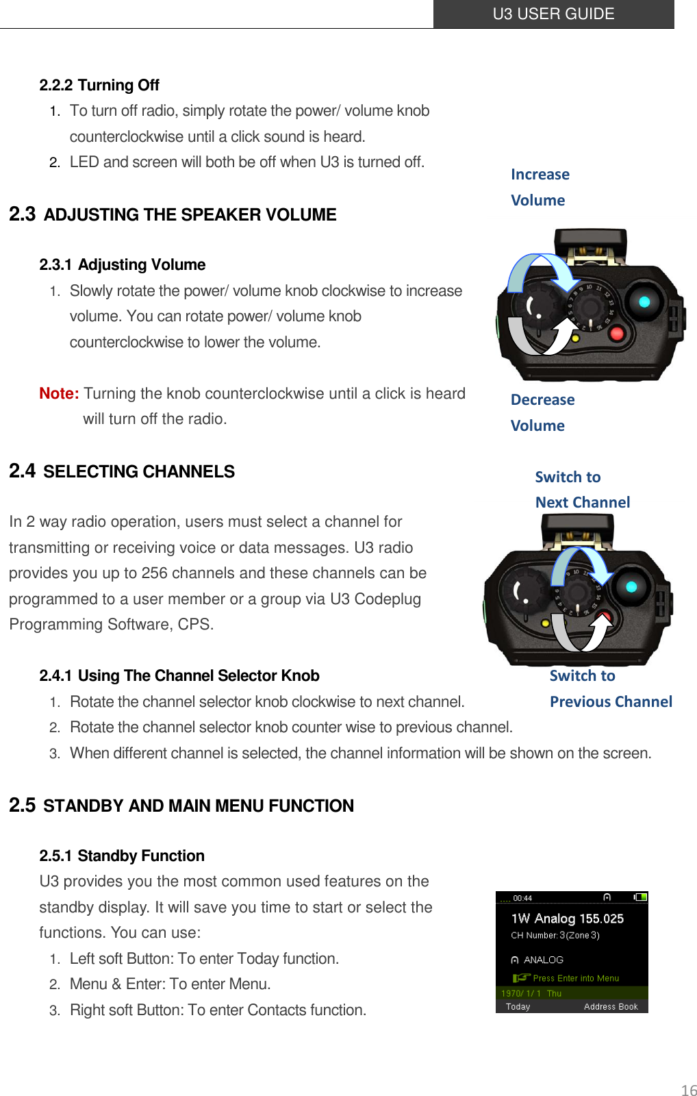  U3 USER GUIDE   16  2.2.2 Turning Off 1. To turn off radio, simply rotate the power/ volume knob   counterclockwise until a click sound is heard. 2. LED and screen will both be off when U3 is turned off. 2.3 ADJUSTING THE SPEAKER VOLUME 2.3.1 Adjusting Volume  1. Slowly rotate the power/ volume knob clockwise to increase volume. You can rotate power/ volume knob counterclockwise to lower the volume.  Note: Turning the knob counterclockwise until a click is heard will turn off the radio. 2.4 SELECTING CHANNELS In 2 way radio operation, users must select a channel for transmitting or receiving voice or data messages. U3 radio provides you up to 256 channels and these channels can be programmed to a user member or a group via U3 Codeplug Programming Software, CPS.    2.4.1 Using The Channel Selector Knob 1. Rotate the channel selector knob clockwise to next channel. 2. Rotate the channel selector knob counter wise to previous channel. 3. When different channel is selected, the channel information will be shown on the screen. 2.5 STANDBY AND MAIN MENU FUNCTION 2.5.1 Standby Function U3 provides you the most common used features on the standby display. It will save you time to start or select the functions. You can use: 1. Left soft Button: To enter Today function. 2. Menu &amp; Enter: To enter Menu. 3. Right soft Button: To enter Contacts function. Increase Volume    Decrease Volume    Switch to   Next Channel   Switch to Previous Channel  