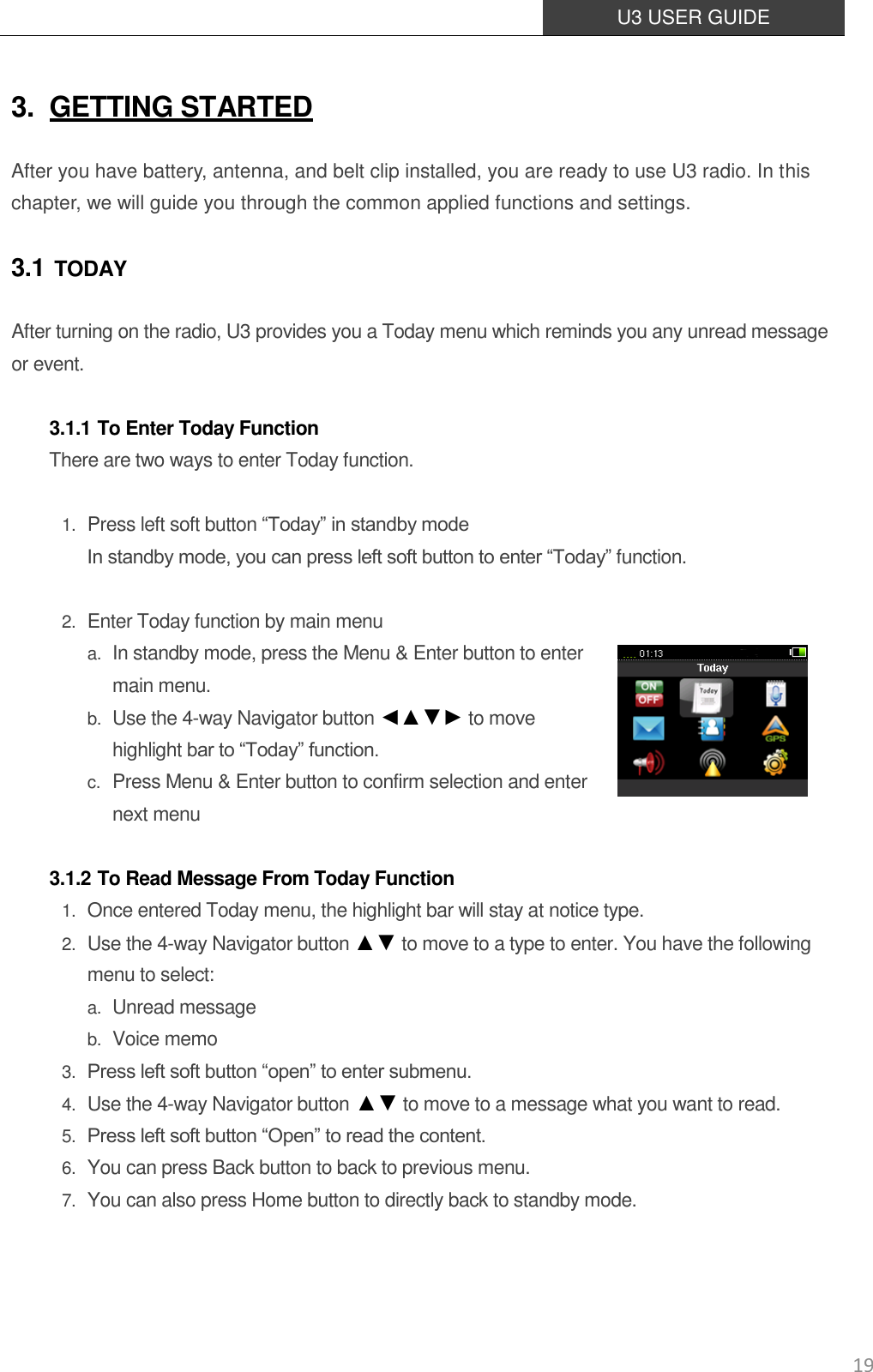  U3 USER GUIDE   19 3. GETTING STARTED After you have battery, antenna, and belt clip installed, you are ready to use U3 radio. In this chapter, we will guide you through the common applied functions and settings. 3.1 TODAY After turning on the radio, U3 provides you a Today menu which reminds you any unread message or event.    3.1.1 To Enter Today Function There are two ways to enter Today function.  1. Press left soft button “Today” in standby mode In standby mode, you can press left soft button to enter “Today” function.  2. Enter Today function by main menu a. In standby mode, press the Menu &amp; Enter button to enter main menu. b. Use the 4-way Navigator button ◄▲▼► to move highlight bar to “Today” function.   c. Press Menu &amp; Enter button to confirm selection and enter   next menu  3.1.2 To Read Message From Today Function 1. Once entered Today menu, the highlight bar will stay at notice type. 2. Use the 4-way Navigator button ▲▼ to move to a type to enter. You have the following menu to select: a. Unread message b. Voice memo 3. Press left soft button “open” to enter submenu. 4. Use the 4-way Navigator button ▲▼ to move to a message what you want to read.  5. Press left soft button “Open” to read the content. 6. You can press Back button to back to previous menu. 7. You can also press Home button to directly back to standby mode. 