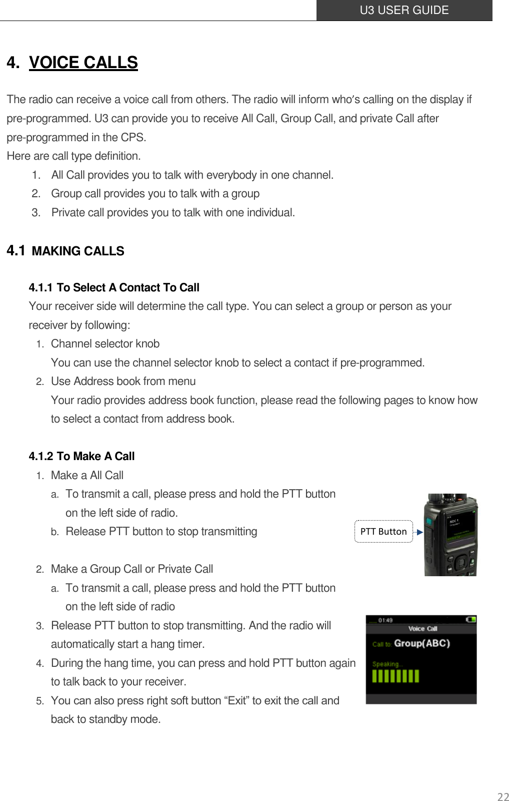  U3 USER GUIDE   22 4. VOICE CALLS The radio can receive a voice call from others. The radio will inform who’s calling on the display if pre-programmed. U3 can provide you to receive All Call, Group Call, and private Call after pre-programmed in the CPS. Here are call type definition.   1.    All Call provides you to talk with everybody in one channel.   2.    Group call provides you to talk with a group   3.    Private call provides you to talk with one individual. 4.1 MAKING CALLS 4.1.1 To Select A Contact To Call Your receiver side will determine the call type. You can select a group or person as your receiver by following: 1. Channel selector knob You can use the channel selector knob to select a contact if pre-programmed. 2. Use Address book from menu Your radio provides address book function, please read the following pages to know how to select a contact from address book.  4.1.2 To Make A Call 1. Make a All Call a. To transmit a call, please press and hold the PTT button   on the left side of radio. b. Release PTT button to stop transmitting  2. Make a Group Call or Private Call a. To transmit a call, please press and hold the PTT button on the left side of radio 3. Release PTT button to stop transmitting. And the radio will   automatically start a hang timer.  4. During the hang time, you can press and hold PTT button again to talk back to your receiver. 5. You can also press right soft button “Exit” to exit the call and back to standby mode. PTT Button 