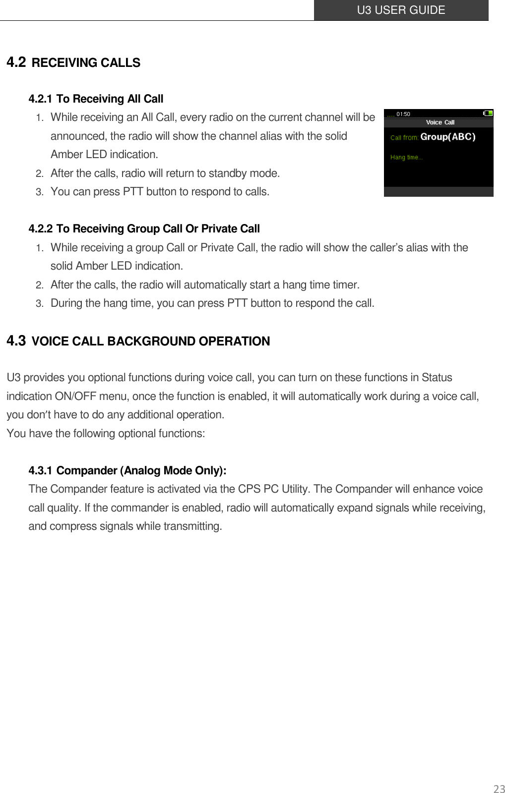  U3 USER GUIDE   23 4.2 RECEIVING CALLS 4.2.1 To Receiving All Call 1. While receiving an All Call, every radio on the current channel will be announced, the radio will show the channel alias with the solid Amber LED indication.   2. After the calls, radio will return to standby mode. 3. You can press PTT button to respond to calls.  4.2.2 To Receiving Group Call Or Private Call 1. While receiving a group Call or Private Call, the radio will show the caller’s alias with the solid Amber LED indication.  2. After the calls, the radio will automatically start a hang time timer. 3. During the hang time, you can press PTT button to respond the call.   4.3 VOICE CALL BACKGROUND OPERATION U3 provides you optional functions during voice call, you can turn on these functions in Status indication ON/OFF menu, once the function is enabled, it will automatically work during a voice call, you don’t have to do any additional operation. You have the following optional functions:  4.3.1 Compander (Analog Mode Only): The Compander feature is activated via the CPS PC Utility. The Compander will enhance voice call quality. If the commander is enabled, radio will automatically expand signals while receiving, and compress signals while transmitting.       