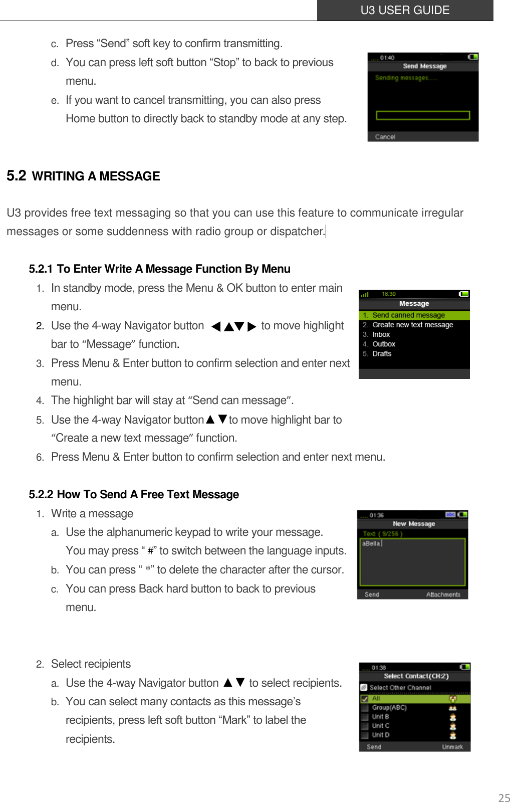  U3 USER GUIDE   25 c. Press “Send” soft key to confirm transmitting. d. You can press left soft button “Stop” to back to previous menu. e. If you want to cancel transmitting, you can also press   Home button to directly back to standby mode at any step.  5.2 WRITING A MESSAGE U3 provides free text messaging so that you can use this feature to communicate irregular messages or some suddenness with radio group or dispatcher.   5.2.1 To Enter Write A Message Function By Menu 1. In standby mode, press the Menu &amp; OK button to enter main menu. 2. Use the 4-way Navigator button                      to move highlight bar to “Message” function.   3. Press Menu &amp; Enter button to confirm selection and enter next menu.   4. The highlight bar will stay at “Send can message”.   5. Use the 4-way Navigator button▲▼to move highlight bar to   “Create a new text message” function. 6. Press Menu &amp; Enter button to confirm selection and enter next menu.  5.2.2 How To Send A Free Text Message 1. Write a message a. Use the alphanumeric keypad to write your message.   You may press “ #” to switch between the language inputs.   b. You can press “ *” to delete the character after the cursor.   c. You can press Back hard button to back to previous menu.   2. Select recipients a. Use the 4-way Navigator button ▲▼ to select recipients.   b. You can select many contacts as this message’s recipients, press left soft button “Mark” to label the recipients.   