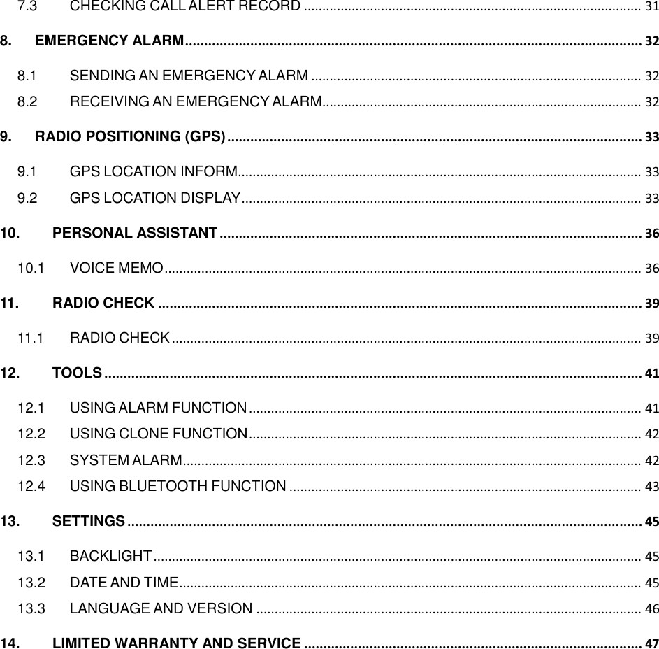   7.3 CHECKING CALL ALERT RECORD ............................................................................................ 31 8. EMERGENCY ALARM ....................................................................................................................... 32 8.1 SENDING AN EMERGENCY ALARM .......................................................................................... 32 8.2 RECEIVING AN EMERGENCY ALARM....................................................................................... 32 9. RADIO POSITIONING (GPS) ............................................................................................................ 33 9.1 GPS LOCATION INFORM.............................................................................................................. 33 9.2 GPS LOCATION DISPLAY ............................................................................................................. 33 10. PERSONAL ASSISTANT .............................................................................................................. 36 10.1 VOICE MEMO .................................................................................................................................. 36 11. RADIO CHECK .............................................................................................................................. 39 11.1 RADIO CHECK ................................................................................................................................ 39 12. TOOLS ............................................................................................................................................ 41 12.1 USING ALARM FUNCTION ........................................................................................................... 41 12.2 USING CLONE FUNCTION ........................................................................................................... 42 12.3 SYSTEM ALARM ............................................................................................................................. 42 12.4 USING BLUETOOTH FUNCTION ................................................................................................ 43 13. SETTINGS ...................................................................................................................................... 45 13.1 BACKLIGHT ..................................................................................................................................... 45 13.2 DATE AND TIME .............................................................................................................................. 45 13.3 LANGUAGE AND VERSION ......................................................................................................... 46 14. LIMITED WARRANTY AND SERVICE ........................................................................................ 47   