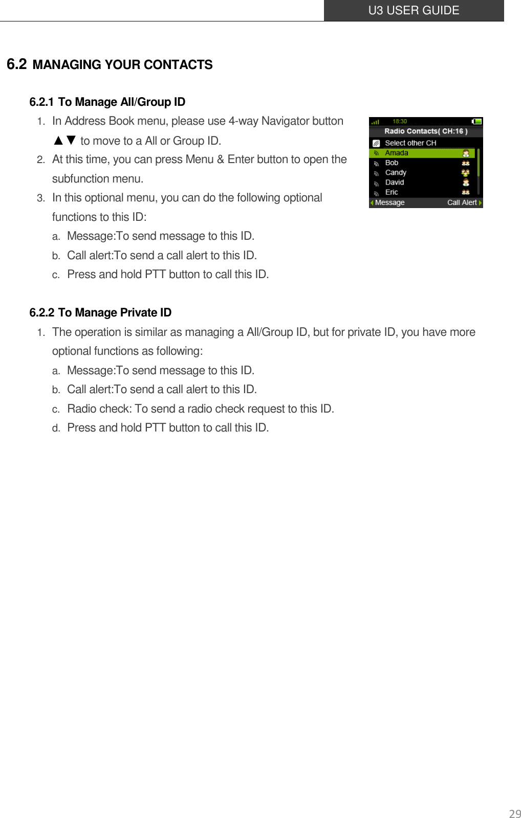  U3 USER GUIDE   29 6.2 MANAGING YOUR CONTACTS 6.2.1 To Manage All/Group ID 1. In Address Book menu, please use 4-way Navigator button ▲▼ to move to a All or Group ID. 2. At this time, you can press Menu &amp; Enter button to open the subfunction menu. 3. In this optional menu, you can do the following optional functions to this ID: a. Message:To send message to this ID. b. Call alert:To send a call alert to this ID. c. Press and hold PTT button to call this ID.  6.2.2 To Manage Private ID 1. The operation is similar as managing a All/Group ID, but for private ID, you have more optional functions as following: a. Message:To send message to this ID. b. Call alert:To send a call alert to this ID. c. Radio check: To send a radio check request to this ID. d. Press and hold PTT button to call this ID.                  