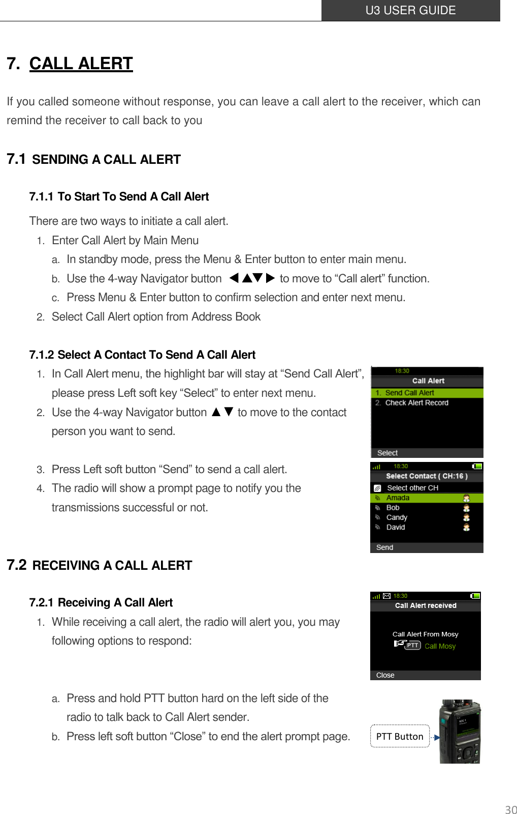  U3 USER GUIDE   30 7. CALL ALERT If you called someone without response, you can leave a call alert to the receiver, which can remind the receiver to call back to you 7.1 SENDING A CALL ALERT 7.1.1 To Start To Send A Call Alert There are two ways to initiate a call alert. 1. Enter Call Alert by Main Menu a. In standby mode, press the Menu &amp; Enter button to enter main menu. b. Use the 4-way Navigator button             to move to “Call alert” function.   c. Press Menu &amp; Enter button to confirm selection and enter next menu. 2. Select Call Alert option from Address Book  7.1.2 Select A Contact To Send A Call Alert 1. In Call Alert menu, the highlight bar will stay at “Send Call Alert”,   please press Left soft key “Select” to enter next menu. 2. Use the 4-way Navigator button ▲▼ to move to the contact person you want to send.    3. Press Left soft button “Send” to send a call alert. 4. The radio will show a prompt page to notify you the transmissions successful or not.  7.2 RECEIVING A CALL ALERT 7.2.1 Receiving A Call Alert 1. While receiving a call alert, the radio will alert you, you may following options to respond:   a. Press and hold PTT button hard on the left side of the   radio to talk back to Call Alert sender. b. Press left soft button “Close” to end the alert prompt page.   PTT Button 