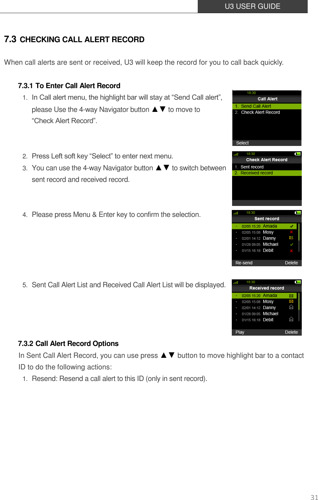  U3 USER GUIDE   31 7.3 CHECKING CALL ALERT RECORD When call alerts are sent or received, U3 will keep the record for you to call back quickly.  7.3.1 To Enter Call Alert Record 1. In Call alert menu, the highlight bar will stay at “Send Call alert”, please Use the 4-way Navigator button ▲▼ to move to “Check Alert Record”.   2. Press Left soft key “Select” to enter next menu. 3. You can use the 4-way Navigator button ▲▼ to switch between sent record and received record.   4. Please press Menu &amp; Enter key to confirm the selection.      5. Sent Call Alert List and Received Call Alert List will be displayed.     7.3.2 Call Alert Record Options      In Sent Call Alert Record, you can use press ▲▼ button to move highlight bar to a contact ID to do the following actions: 1. Resend: Resend a call alert to this ID (only in sent record).        