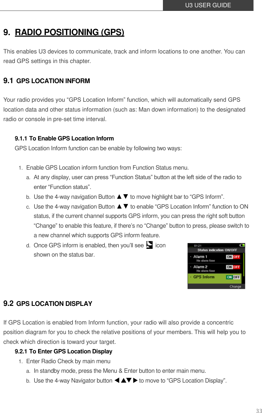  U3 USER GUIDE   33 9. RADIO POSITIONING (GPS) This enables U3 devices to communicate, track and inform locations to one another. You can read GPS settings in this chapter. 9.1 GPS LOCATION INFORM Your radio provides you “GPS Location Inform” function, which will automatically send GPS location data and other status information (such as: Man down information) to the designated radio or console in pre-set time interval.  9.1.1 To Enable GPS Location Inform GPS Location Inform function can be enable by following two ways:  1. Enable GPS Location inform function from Function Status menu. a. At any display, user can press “Function Status” button at the left side of the radio to enter “Function status”. b. Use the 4-way navigation Button ▲▼ to move highlight bar to “GPS Inform”. c. Use the 4-way navigation Button ▲▼ to enable “GPS Location Inform” function to ON status, if the current channel supports GPS inform, you can press the right soft button “Change” to enable this feature, if there’s no “Change” button to press, please switch to a new channel which supports GPS inform feature. d. Once GPS inform is enabled, then you’ll see    icon shown on the status bar.     9.2 GPS LOCATION DISPLAY If GPS Location is enabled from Inform function, your radio will also provide a concentric position diagram for you to check the relative positions of your members. This will help you to check which direction is toward your target. 9.2.1 To Enter GPS Location Display 1. Enter Radio Check by main menu a. In standby mode, press the Menu &amp; Enter button to enter main menu.  b. Use the 4-way Navigator button                    to move to “GPS Location Display”.   