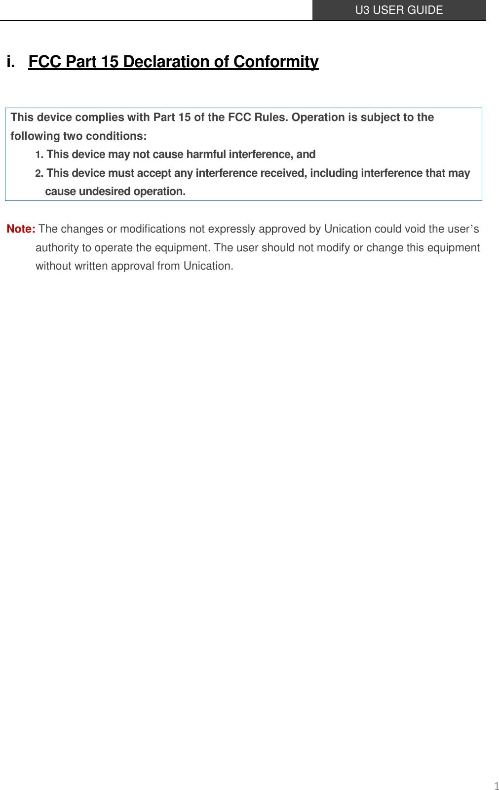  U3 USER GUIDE   1 i. FCC Part 15 Declaration of Conformity  This device complies with Part 15 of the FCC Rules. Operation is subject to the following two conditions: 1. This device may not cause harmful interference, and 2. This device must accept any interference received, including interference that may cause undesired operation.  Note: The changes or modifications not expressly approved by Unication could void the user’s authority to operate the equipment. The user should not modify or change this equipment without written approval from Unication.      