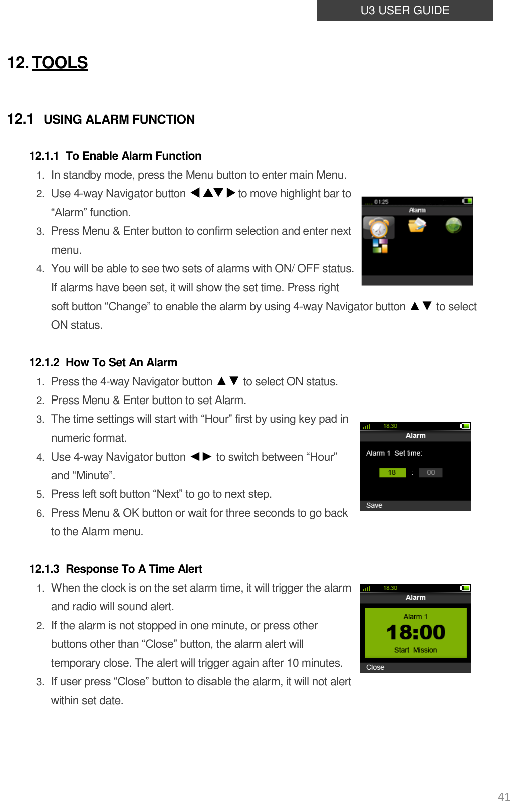  U3 USER GUIDE   41 12. TOOLS 12.1 USING ALARM FUNCTION 12.1.1 To Enable Alarm Function 1. In standby mode, press the Menu button to enter main Menu. 2. Use 4-way Navigator button                    to move highlight bar to “Alarm” function. 3. Press Menu &amp; Enter button to confirm selection and enter next menu. 4. You will be able to see two sets of alarms with ON/ OFF status. If alarms have been set, it will show the set time. Press right soft button “Change” to enable the alarm by using 4-way Navigator button ▲▼ to select ON status.  12.1.2 How To Set An Alarm 1. Press the 4-way Navigator button ▲▼ to select ON status. 2. Press Menu &amp; Enter button to set Alarm.   3. The time settings will start with “Hour” first by using key pad in numeric format. 4. Use 4-way Navigator button ◄► to switch between “Hour” and “Minute”. 5. Press left soft button “Next” to go to next step. 6. Press Menu &amp; OK button or wait for three seconds to go back   to the Alarm menu.  12.1.3 Response To A Time Alert 1. When the clock is on the set alarm time, it will trigger the alarm and radio will sound alert. 2. If the alarm is not stopped in one minute, or press other buttons other than “Close” button, the alarm alert will temporary close. The alert will trigger again after 10 minutes. 3. If user press “Close” button to disable the alarm, it will not alert within set date.   