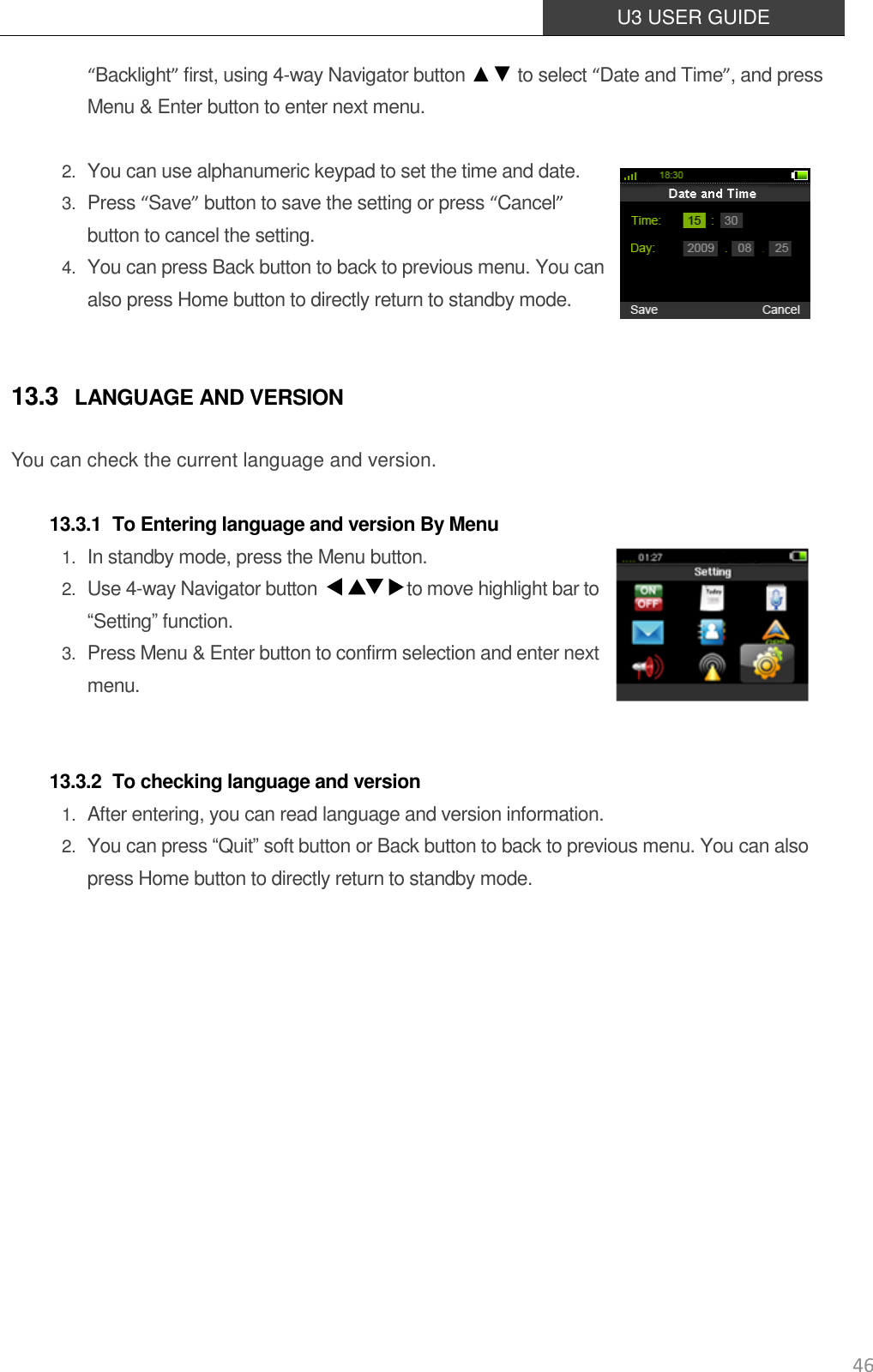  U3 USER GUIDE   46 “Backlight” first, using 4-way Navigator button ▲▼ to select “Date and Time”, and press Menu &amp; Enter button to enter next menu.   2. You can use alphanumeric keypad to set the time and date. 3. Press “Save” button to save the setting or press “Cancel” button to cancel the setting. 4. You can press Back button to back to previous menu. You can also press Home button to directly return to standby mode.  13.3 LANGUAGE AND VERSION You can check the current language and version.    13.3.1 To Entering language and version By Menu 1. In standby mode, press the Menu button. 2. Use 4-way Navigator button                    to move highlight bar to “Setting” function. 3. Press Menu &amp; Enter button to confirm selection and enter next menu.    13.3.2 To checking language and version 1. After entering, you can read language and version information. 2. You can press “Quit” soft button or Back button to back to previous menu. You can also press Home button to directly return to standby mode.             