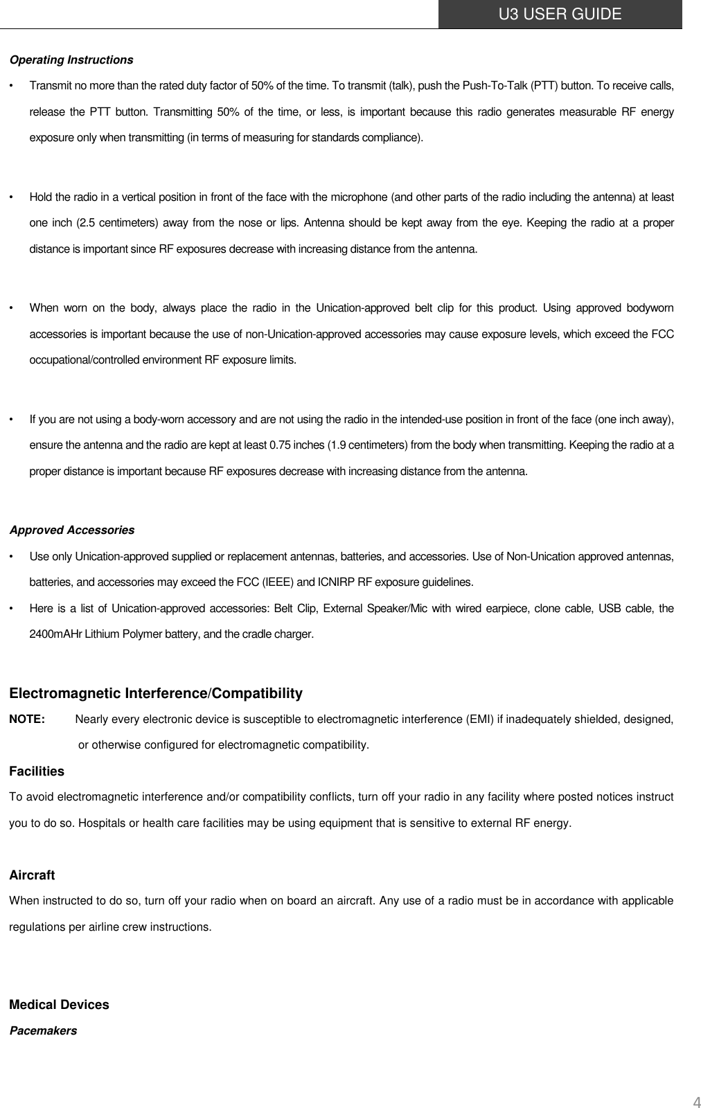  U3 USER GUIDE   4 Operating Instructions •  Transmit no more than the rated duty factor of 50% of the time. To transmit (talk), push the Push-To-Talk (PTT) button. To receive calls, release  the PTT  button. Transmitting 50%  of  the time,  or  less,  is important because this  radio generates measurable RF energy exposure only when transmitting (in terms of measuring for standards compliance).  •  Hold the radio in a vertical position in front of the face with the microphone (and other parts of the radio including the antenna) at least one inch (2.5 centimeters) away from the nose or lips. Antenna should be kept away from the eye. Keeping the radio at a proper distance is important since RF exposures decrease with increasing distance from the antenna.  •  When  worn  on  the  body,  always  place  the  radio  in  the  Unication-approved  belt  clip  for  this  product.  Using  approved  bodyworn accessories is important because the use of non-Unication-approved accessories may cause exposure levels, which exceed the FCC occupational/controlled environment RF exposure limits.  •  If you are not using a body-worn accessory and are not using the radio in the intended-use position in front of the face (one inch away), ensure the antenna and the radio are kept at least 0.75 inches (1.9 centimeters) from the body when transmitting. Keeping the radio at a proper distance is important because RF exposures decrease with increasing distance from the antenna.  Approved Accessories •  Use only Unication-approved supplied or replacement antennas, batteries, and accessories. Use of Non-Unication approved antennas, batteries, and accessories may exceed the FCC (IEEE) and ICNIRP RF exposure guidelines. •  Here is a list of Unication-approved accessories: Belt Clip, External Speaker/Mic with wired earpiece, clone cable, USB cable, the 2400mAHr Lithium Polymer battery, and the cradle charger.  Electromagnetic Interference/Compatibility NOTE: Nearly every electronic device is susceptible to electromagnetic interference (EMI) if inadequately shielded, designed, or otherwise configured for electromagnetic compatibility. Facilities To avoid electromagnetic interference and/or compatibility conflicts, turn off your radio in any facility where posted notices instruct you to do so. Hospitals or health care facilities may be using equipment that is sensitive to external RF energy.  Aircraft When instructed to do so, turn off your radio when on board an aircraft. Any use of a radio must be in accordance with applicable regulations per airline crew instructions.   Medical Devices Pacemakers 