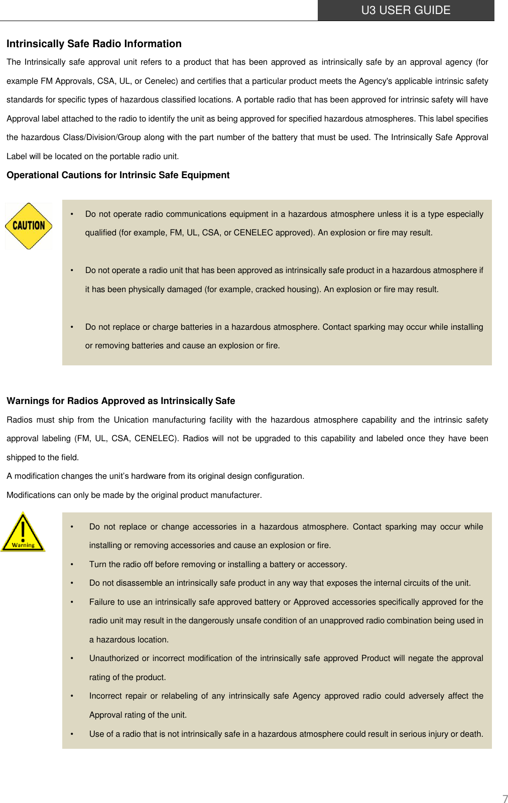  U3 USER GUIDE   7 Intrinsically Safe Radio Information The Intrinsically safe approval unit refers to a product that has been approved as intrinsically safe by an approval agency (for example FM Approvals, CSA, UL, or Cenelec) and certifies that a particular product meets the Agency&apos;s applicable intrinsic safety standards for specific types of hazardous classified locations. A portable radio that has been approved for intrinsic safety will have Approval label attached to the radio to identify the unit as being approved for specified hazardous atmospheres. This label specifies the hazardous Class/Division/Group along with the part number of the battery that must be used. The Intrinsically Safe Approval Label will be located on the portable radio unit. Operational Cautions for Intrinsic Safe Equipment            Warnings for Radios Approved as Intrinsically Safe Radios  must  ship  from  the  Unication manufacturing facility  with  the  hazardous  atmosphere  capability  and  the  intrinsic  safety approval  labeling (FM, UL, CSA, CENELEC). Radios will not be upgraded to this capability and labeled once they have been shipped to the field. A modification changes the unit’s hardware from its original design configuration. Modifications can only be made by the original product manufacturer.              •  Do not operate radio communications equipment in a hazardous atmosphere unless it is a type especially qualified (for example, FM, UL, CSA, or CENELEC approved). An explosion or fire may result.  •  Do not operate a radio unit that has been approved as intrinsically safe product in a hazardous atmosphere if it has been physically damaged (for example, cracked housing). An explosion or fire may result.  •  Do not replace or charge batteries in a hazardous atmosphere. Contact sparking may occur while installing or removing batteries and cause an explosion or fire. •  Do  not  replace  or  change  accessories  in  a  hazardous  atmosphere.  Contact sparking  may  occur  while installing or removing accessories and cause an explosion or fire. •  Turn the radio off before removing or installing a battery or accessory. •  Do not disassemble an intrinsically safe product in any way that exposes the internal circuits of the unit. •  Failure to use an intrinsically safe approved battery or Approved accessories specifically approved for the radio unit may result in the dangerously unsafe condition of an unapproved radio combination being used in a hazardous location. •  Unauthorized or incorrect modification of the intrinsically safe approved Product will negate the approval rating of the product. •  Incorrect repair or relabeling  of  any intrinsically safe Agency  approved radio could adversely  affect  the Approval rating of the unit. •  Use of a radio that is not intrinsically safe in a hazardous atmosphere could result in serious injury or death. 