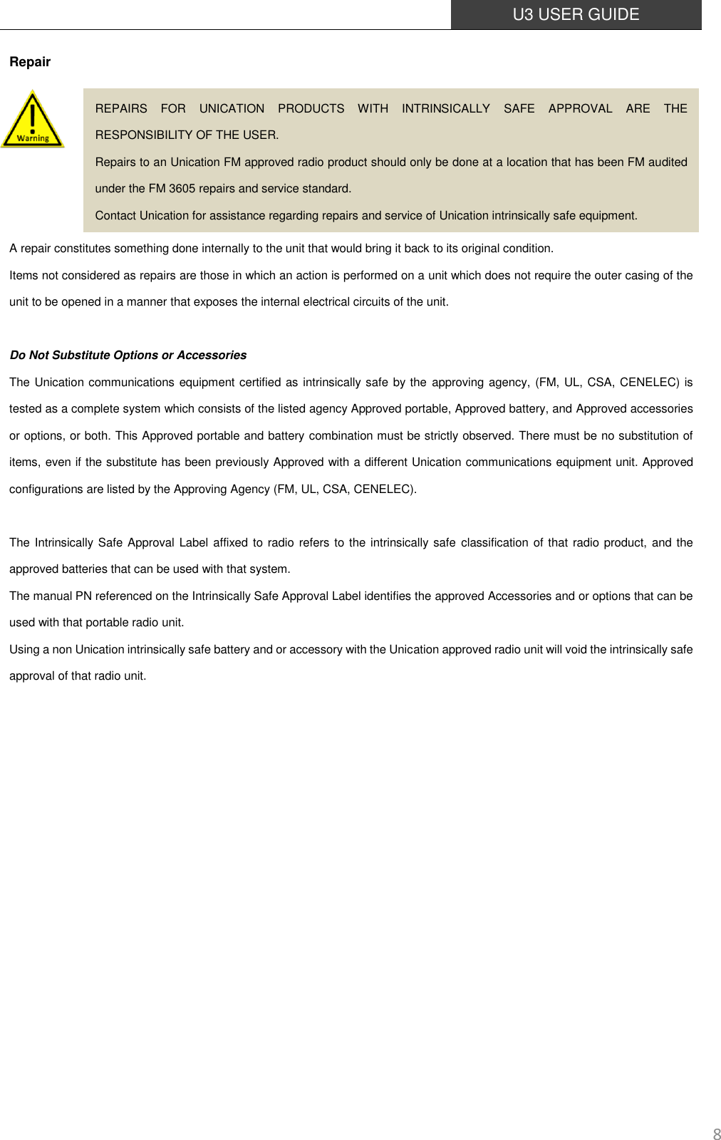  U3 USER GUIDE   8 Repair       A repair constitutes something done internally to the unit that would bring it back to its original condition. Items not considered as repairs are those in which an action is performed on a unit which does not require the outer casing of the unit to be opened in a manner that exposes the internal electrical circuits of the unit.  Do Not Substitute Options or Accessories The Unication communications equipment certified as intrinsically safe by the approving agency, (FM, UL, CSA, CENELEC) is tested as a complete system which consists of the listed agency Approved portable, Approved battery, and Approved accessories or options, or both. This Approved portable and battery combination must be strictly observed. There must be no substitution of items, even if the substitute has been previously Approved with a different Unication communications equipment unit. Approved configurations are listed by the Approving Agency (FM, UL, CSA, CENELEC).    The Intrinsically Safe Approval  Label affixed to radio refers to the  intrinsically safe classification of that radio product, and the approved batteries that can be used with that system.   The manual PN referenced on the Intrinsically Safe Approval Label identifies the approved Accessories and or options that can be used with that portable radio unit. Using a non Unication intrinsically safe battery and or accessory with the Unication approved radio unit will void the intrinsically safe approval of that radio unit.            REPAIRS  FOR  UNICATION  PRODUCTS  WITH  INTRINSICALLY  SAFE  APPROVAL  ARE  THE RESPONSIBILITY OF THE USER. Repairs to an Unication FM approved radio product should only be done at a location that has been FM audited under the FM 3605 repairs and service standard. Contact Unication for assistance regarding repairs and service of Unication intrinsically safe equipment. 