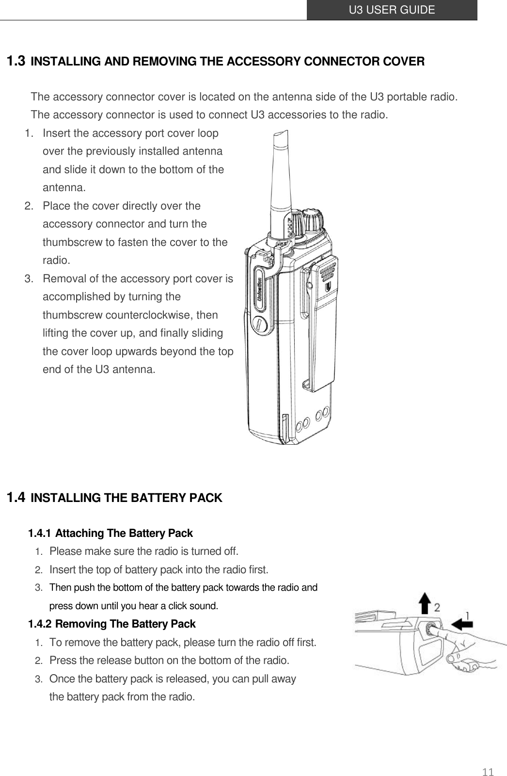  U3 USER GUIDE   11 1.3 INSTALLING AND REMOVING THE ACCESSORY CONNECTOR COVER The accessory connector cover is located on the antenna side of the U3 portable radio. The accessory connector is used to connect U3 accessories to the radio. 1. Insert the accessory port cover loop over the previously installed antenna and slide it down to the bottom of the antenna. 2. Place the cover directly over the accessory connector and turn the thumbscrew to fasten the cover to the radio. 3. Removal of the accessory port cover is accomplished by turning the thumbscrew counterclockwise, then lifting the cover up, and finally sliding the cover loop upwards beyond the top end of the U3 antenna.   1.4 INSTALLING THE BATTERY PACK 1.4.1 Attaching The Battery Pack 1. Please make sure the radio is turned off.  2. Insert the top of battery pack into the radio first. 3. Then push the bottom of the battery pack towards the radio and press down until you hear a click sound.   1.4.2 Removing The Battery Pack 1. To remove the battery pack, please turn the radio off first.   2. Press the release button on the bottom of the radio.  3. Once the battery pack is released, you can pull away   the battery pack from the radio.   