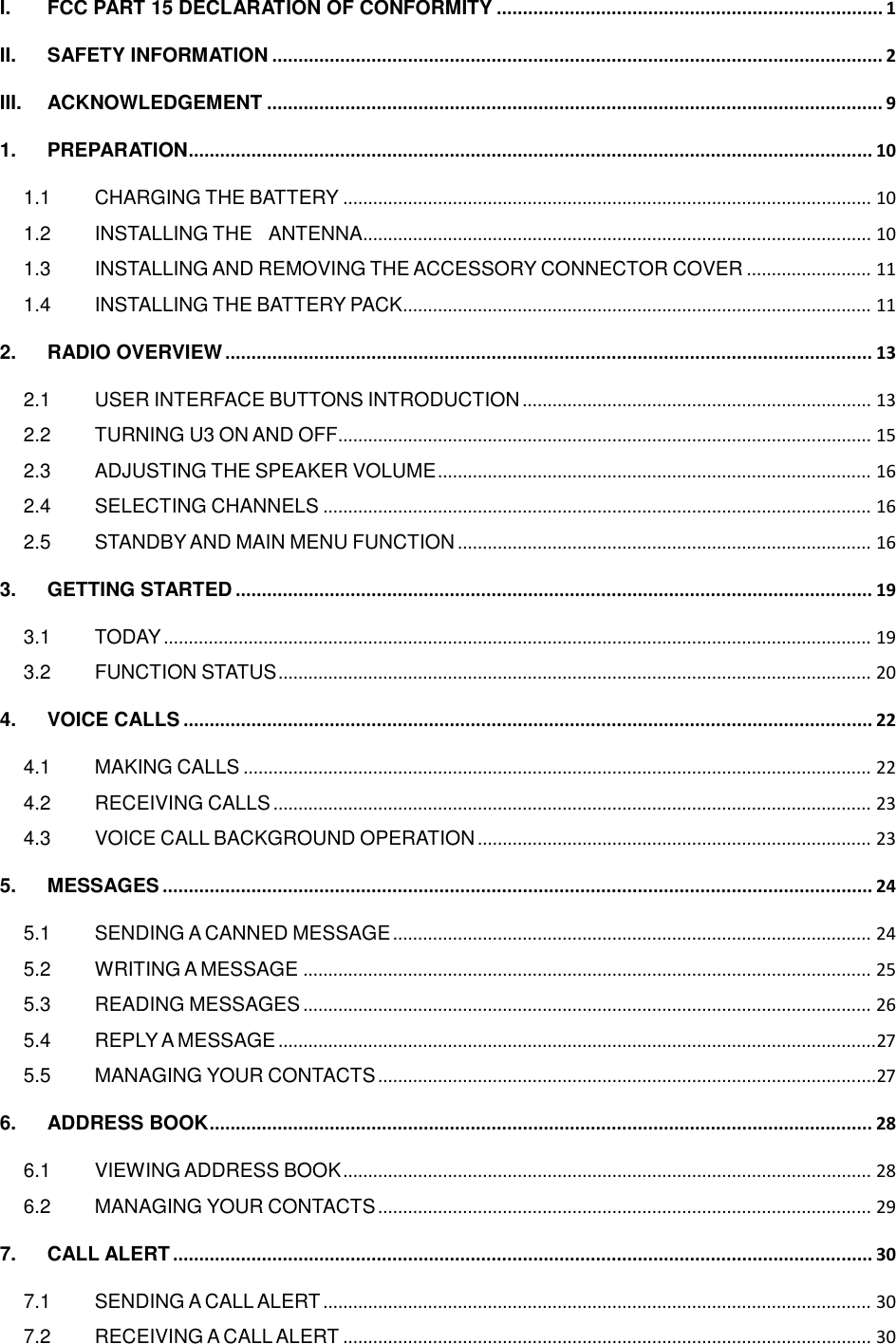   I. FCC PART 15 DECLARATION OF CONFORMITY .......................................................................... 1 II. SAFETY INFORMATION ..................................................................................................................... 2 III. ACKNOWLEDGEMENT ...................................................................................................................... 9 1. PREPARATION ................................................................................................................................... 10 1.1 CHARGING THE BATTERY .......................................................................................................... 10 1.2 INSTALLING THE  ANTENNA ...................................................................................................... 10 1.3 INSTALLING AND REMOVING THE ACCESSORY CONNECTOR COVER ......................... 11 1.4 INSTALLING THE BATTERY PACK .............................................................................................. 11 2. RADIO OVERVIEW ............................................................................................................................ 13 2.1 USER INTERFACE BUTTONS INTRODUCTION ...................................................................... 13 2.2 TURNING U3 ON AND OFF ........................................................................................................... 15 2.3 ADJUSTING THE SPEAKER VOLUME ....................................................................................... 16 2.4 SELECTING CHANNELS .............................................................................................................. 16 2.5 STANDBY AND MAIN MENU FUNCTION ................................................................................... 16 3. GETTING STARTED .......................................................................................................................... 19 3.1 TODAY .............................................................................................................................................. 19 3.2 FUNCTION STATUS ....................................................................................................................... 20 4. VOICE CALLS .................................................................................................................................... 22 4.1 MAKING CALLS .............................................................................................................................. 22 4.2 RECEIVING CALLS ........................................................................................................................ 23 4.3 VOICE CALL BACKGROUND OPERATION ............................................................................... 23 5. MESSAGES ........................................................................................................................................ 24 5.1 SENDING A CANNED MESSAGE ................................................................................................ 24 5.2 WRITING A MESSAGE .................................................................................................................. 25 5.3 READING MESSAGES .................................................................................................................. 26 5.4 REPLY A MESSAGE ........................................................................................................................ 27 5.5 MANAGING YOUR CONTACTS .................................................................................................... 27 6. ADDRESS BOOK ............................................................................................................................... 28 6.1 VIEWING ADDRESS BOOK .......................................................................................................... 28 6.2 MANAGING YOUR CONTACTS ................................................................................................... 29 7. CALL ALERT ...................................................................................................................................... 30 7.1 SENDING A CALL ALERT .............................................................................................................. 30 7.2 RECEIVING A CALL ALERT .......................................................................................................... 30 