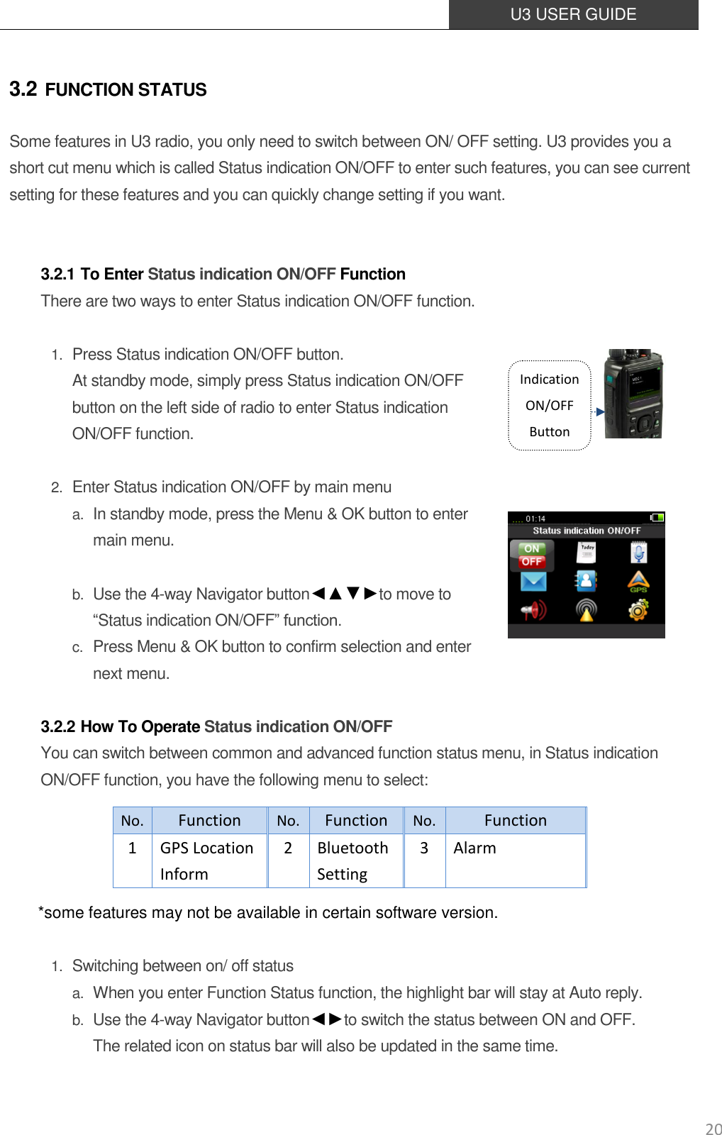  U3 USER GUIDE   20 3.2 FUNCTION STATUS Some features in U3 radio, you only need to switch between ON/ OFF setting. U3 provides you a short cut menu which is called Status indication ON/OFF to enter such features, you can see current setting for these features and you can quickly change setting if you want.   3.2.1 To Enter Status indication ON/OFF Function There are two ways to enter Status indication ON/OFF function.  1. Press Status indication ON/OFF button.   At standby mode, simply press Status indication ON/OFF button on the left side of radio to enter Status indication ON/OFF function.  2. Enter Status indication ON/OFF by main menu a. In standby mode, press the Menu &amp; OK button to enter main menu.  b. Use the 4-way Navigator button◄▲▼►to move to “Status indication ON/OFF” function.   c. Press Menu &amp; OK button to confirm selection and enter next menu.  3.2.2 How To Operate Status indication ON/OFF You can switch between common and advanced function status menu, in Status indication ON/OFF function, you have the following menu to select:     *some features may not be available in certain software version.  1. Switching between on/ off status a. When you enter Function Status function, the highlight bar will stay at Auto reply. b. Use the 4-way Navigator button◄►to switch the status between ON and OFF.  The related icon on status bar will also be updated in the same time.   No. Function No. Function No. Function 1 GPS Location   Inform 2 Bluetooth Setting 3 Alarm Indication ON/OFF Button 