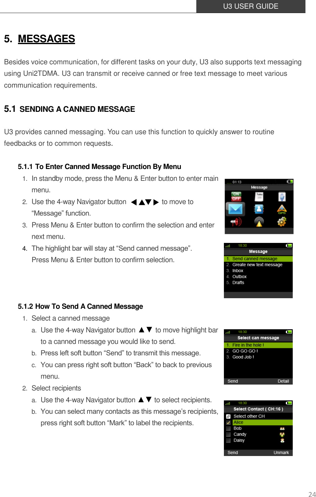  U3 USER GUIDE   24 5. MESSAGES Besides voice communication, for different tasks on your duty, U3 also supports text messaging using Uni2TDMA. U3 can transmit or receive canned or free text message to meet various communication requirements. 5.1 SENDING A CANNED MESSAGE U3 provides canned messaging. You can use this function to quickly answer to routine feedbacks or to common requests.  5.1.1 To Enter Canned Message Function By Menu 1. In standby mode, press the Menu &amp; Enter button to enter main menu. 2. Use the 4-way Navigator button                      to move to “Message” function.   3. Press Menu &amp; Enter button to confirm the selection and enter next menu. 4. The highlight bar will stay at “Send canned message”. Press Menu &amp; Enter button to confirm selection.    5.1.2 How To Send A Canned Message 1. Select a canned message a. Use the 4-way Navigator button ▲▼ to move highlight bar to a canned message you would like to send.   b. Press left soft button “Send” to transmit this message.   c. You can press right soft button “Back” to back to previous menu. 2. Select recipients a. Use the 4-way Navigator button ▲▼ to select recipients.   b. You can select many contacts as this message’s recipients, press right soft button “Mark” to label the recipients.      