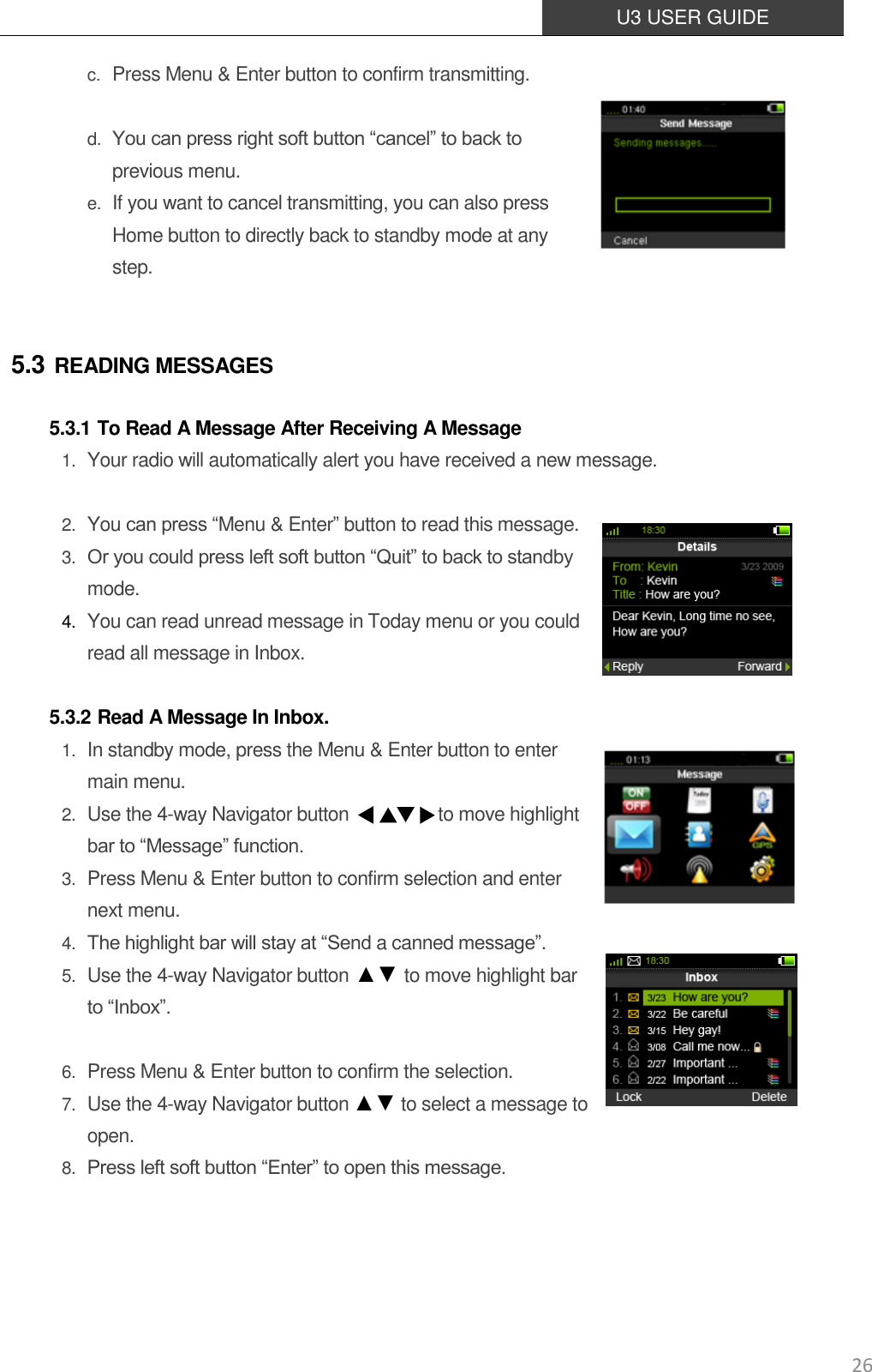  U3 USER GUIDE   26 c. Press Menu &amp; Enter button to confirm transmitting.   d. You can press right soft button “cancel” to back to previous menu. e. If you want to cancel transmitting, you can also press Home button to directly back to standby mode at any step.  5.3 READING MESSAGES 5.3.1 To Read A Message After Receiving A Message 1. Your radio will automatically alert you have received a new message.  2. You can press “Menu &amp; Enter” button to read this message. 3. Or you could press left soft button “Quit” to back to standby mode. 4. You can read unread message in Today menu or you could read all message in Inbox.  5.3.2 Read A Message In Inbox. 1. In standby mode, press the Menu &amp; Enter button to enter main menu. 2. Use the 4-way Navigator button                    to move highlight bar to “Message” function.   3. Press Menu &amp; Enter button to confirm selection and enter next menu.   4. The highlight bar will stay at “Send a canned message”.   5. Use the 4-way Navigator button ▲▼ to move highlight bar to “Inbox”.  6. Press Menu &amp; Enter button to confirm the selection. 7. Use the 4-way Navigator button ▲▼ to select a message to open. 8. Press left soft button “Enter” to open this message.    