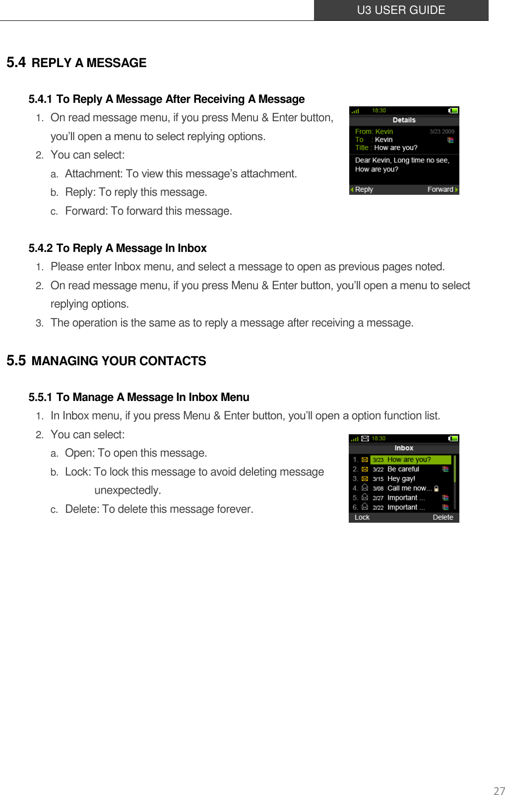  U3 USER GUIDE   27 5.4 REPLY A MESSAGE 5.4.1 To Reply A Message After Receiving A Message 1. On read message menu, if you press Menu &amp; Enter button,   you’ll open a menu to select replying options. 2. You can select: a. Attachment: To view this message’s attachment. b. Reply: To reply this message. c. Forward: To forward this message.  5.4.2 To Reply A Message In Inbox 1. Please enter Inbox menu, and select a message to open as previous pages noted. 2. On read message menu, if you press Menu &amp; Enter button, you’ll open a menu to select replying options. 3. The operation is the same as to reply a message after receiving a message. 5.5 MANAGING YOUR CONTACTS 5.5.1 To Manage A Message In Inbox Menu 1. In Inbox menu, if you press Menu &amp; Enter button, you’ll open a option function list. 2. You can select: a. Open: To open this message. b. Lock: To lock this message to avoid deleting message  unexpectedly. c. Delete: To delete this message forever.          