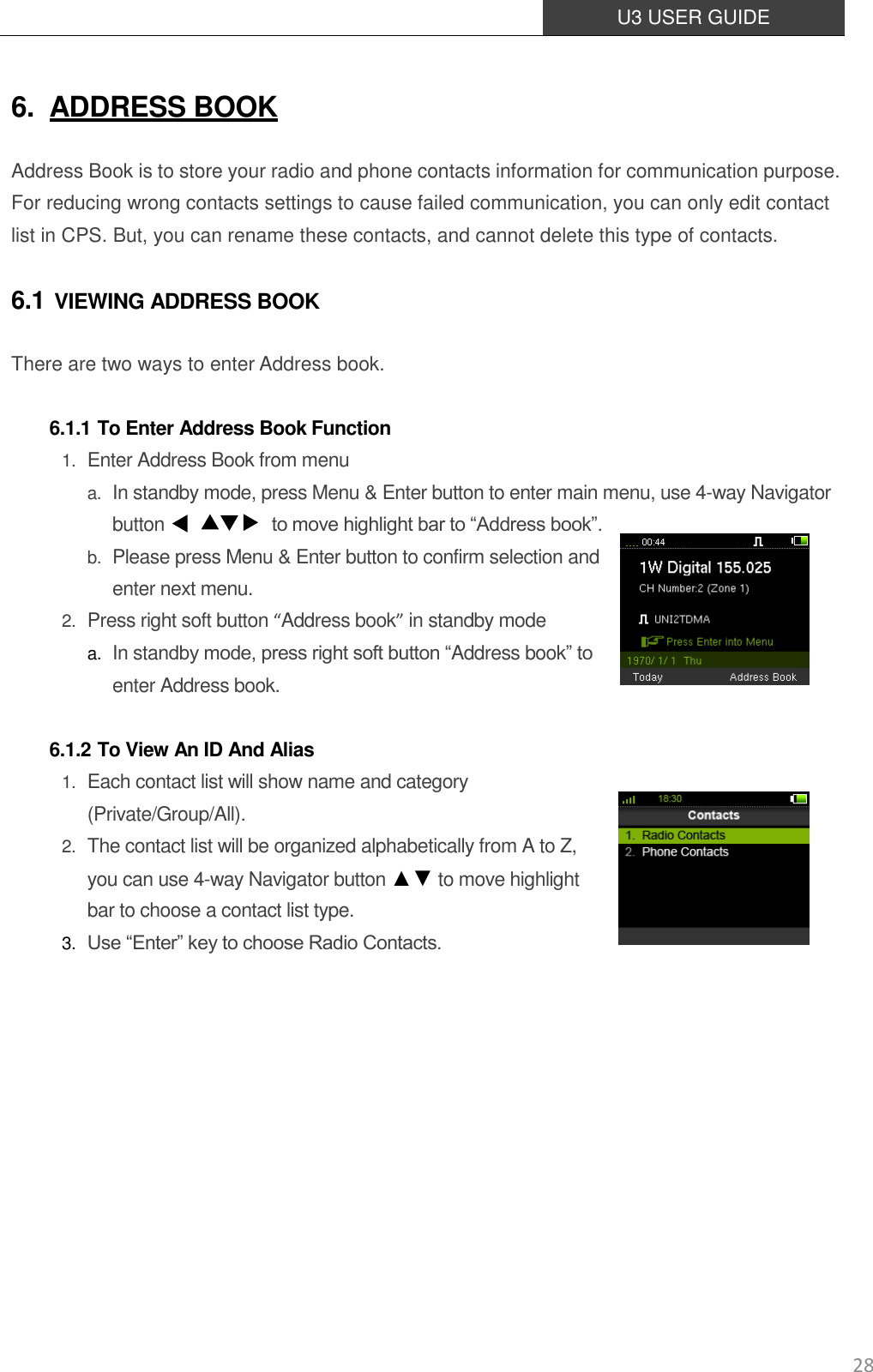  U3 USER GUIDE   28 6. ADDRESS BOOK Address Book is to store your radio and phone contacts information for communication purpose. For reducing wrong contacts settings to cause failed communication, you can only edit contact list in CPS. But, you can rename these contacts, and cannot delete this type of contacts. 6.1 VIEWING ADDRESS BOOK There are two ways to enter Address book.  6.1.1 To Enter Address Book Function 1. Enter Address Book from menu a. In standby mode, press Menu &amp; Enter button to enter main menu, use 4-way Navigator button                        to move highlight bar to “Address book”.   b. Please press Menu &amp; Enter button to confirm selection and enter next menu. 2. Press right soft button “Address book” in standby mode a. In standby mode, press right soft button “Address book” to enter Address book.  6.1.2 To View An ID And Alias 1. Each contact list will show name and category (Private/Group/All). 2. The contact list will be organized alphabetically from A to Z, you can use 4-way Navigator button ▲▼ to move highlight bar to choose a contact list type. 3. Use “Enter” key to choose Radio Contacts.        