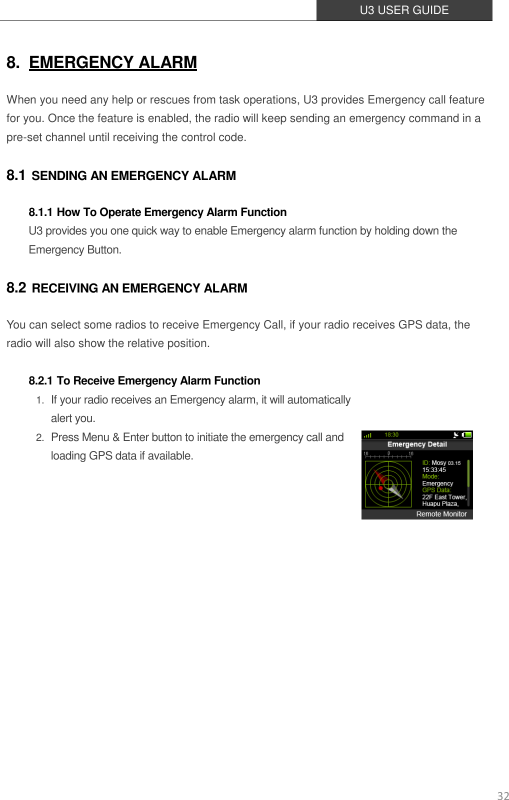  U3 USER GUIDE   32 8. EMERGENCY ALARM When you need any help or rescues from task operations, U3 provides Emergency call feature for you. Once the feature is enabled, the radio will keep sending an emergency command in a pre-set channel until receiving the control code. 8.1 SENDING AN EMERGENCY ALARM 8.1.1 How To Operate Emergency Alarm Function U3 provides you one quick way to enable Emergency alarm function by holding down the Emergency Button. 8.2 RECEIVING AN EMERGENCY ALARM You can select some radios to receive Emergency Call, if your radio receives GPS data, the radio will also show the relative position.  8.2.1 To Receive Emergency Alarm Function 1. If your radio receives an Emergency alarm, it will automatically alert you.   2. Press Menu &amp; Enter button to initiate the emergency call and loading GPS data if available.                