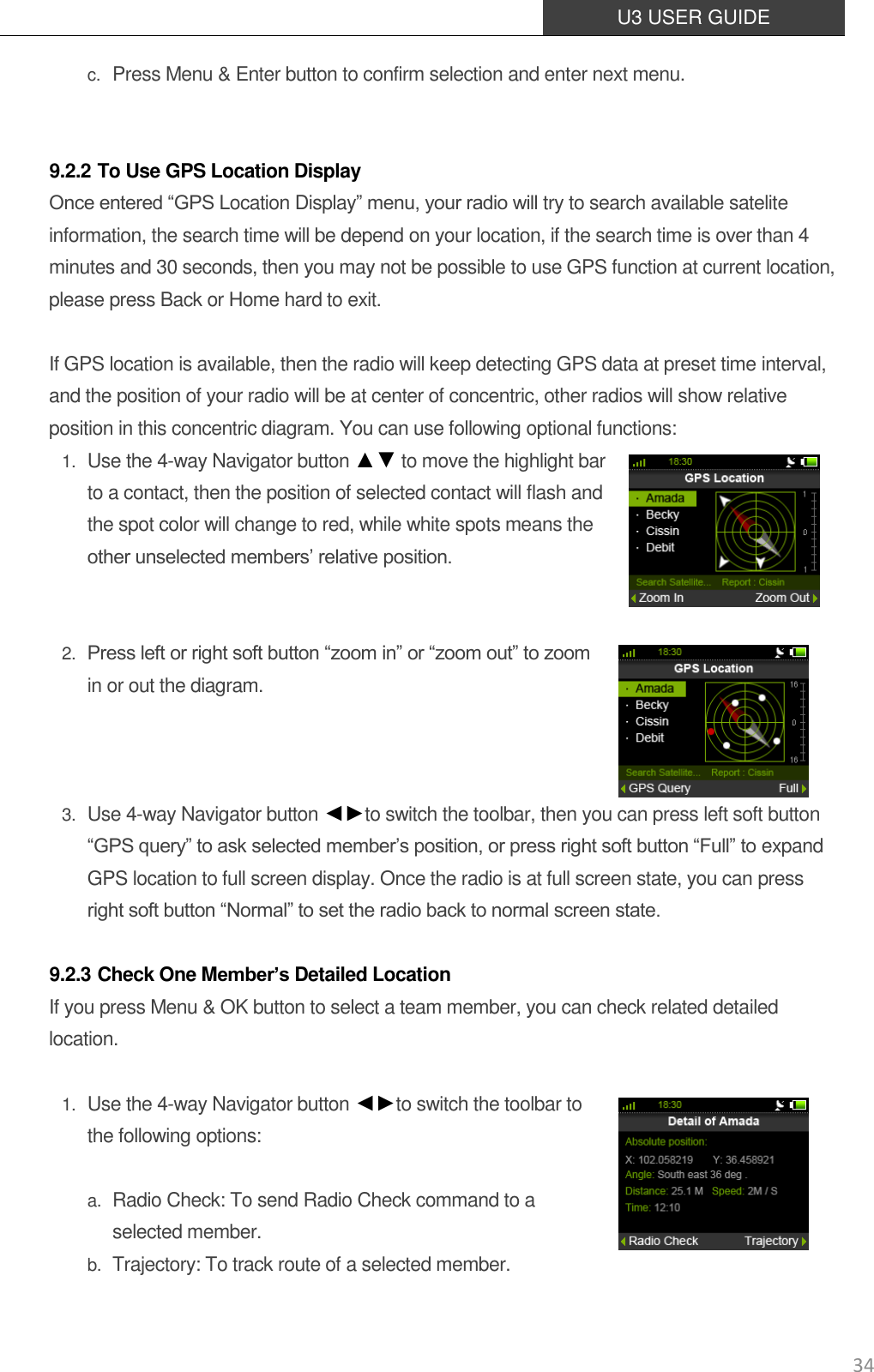  U3 USER GUIDE   34 c. Press Menu &amp; Enter button to confirm selection and enter next menu.     9.2.2 To Use GPS Location Display Once entered “GPS Location Display” menu, your radio will try to search available satelite information, the search time will be depend on your location, if the search time is over than 4 minutes and 30 seconds, then you may not be possible to use GPS function at current location, please press Back or Home hard to exit.    If GPS location is available, then the radio will keep detecting GPS data at preset time interval, and the position of your radio will be at center of concentric, other radios will show relative position in this concentric diagram. You can use following optional functions: 1. Use the 4-way Navigator button ▲▼ to move the highlight bar to a contact, then the position of selected contact will flash and the spot color will change to red, while white spots means the other unselected members’ relative position.    2. Press left or right soft button “zoom in” or “zoom out” to zoom in or out the diagram.      3. Use 4-way Navigator button ◄►to switch the toolbar, then you can press left soft button “GPS query” to ask selected member’s position, or press right soft button “Full” to expand GPS location to full screen display. Once the radio is at full screen state, you can press right soft button “Normal” to set the radio back to normal screen state.  9.2.3 Check One Member’s Detailed Location If you press Menu &amp; OK button to select a team member, you can check related detailed location.  1. Use the 4-way Navigator button ◄►to switch the toolbar to the following options:    a. Radio Check: To send Radio Check command to a selected member. b. Trajectory: To track route of a selected member.   