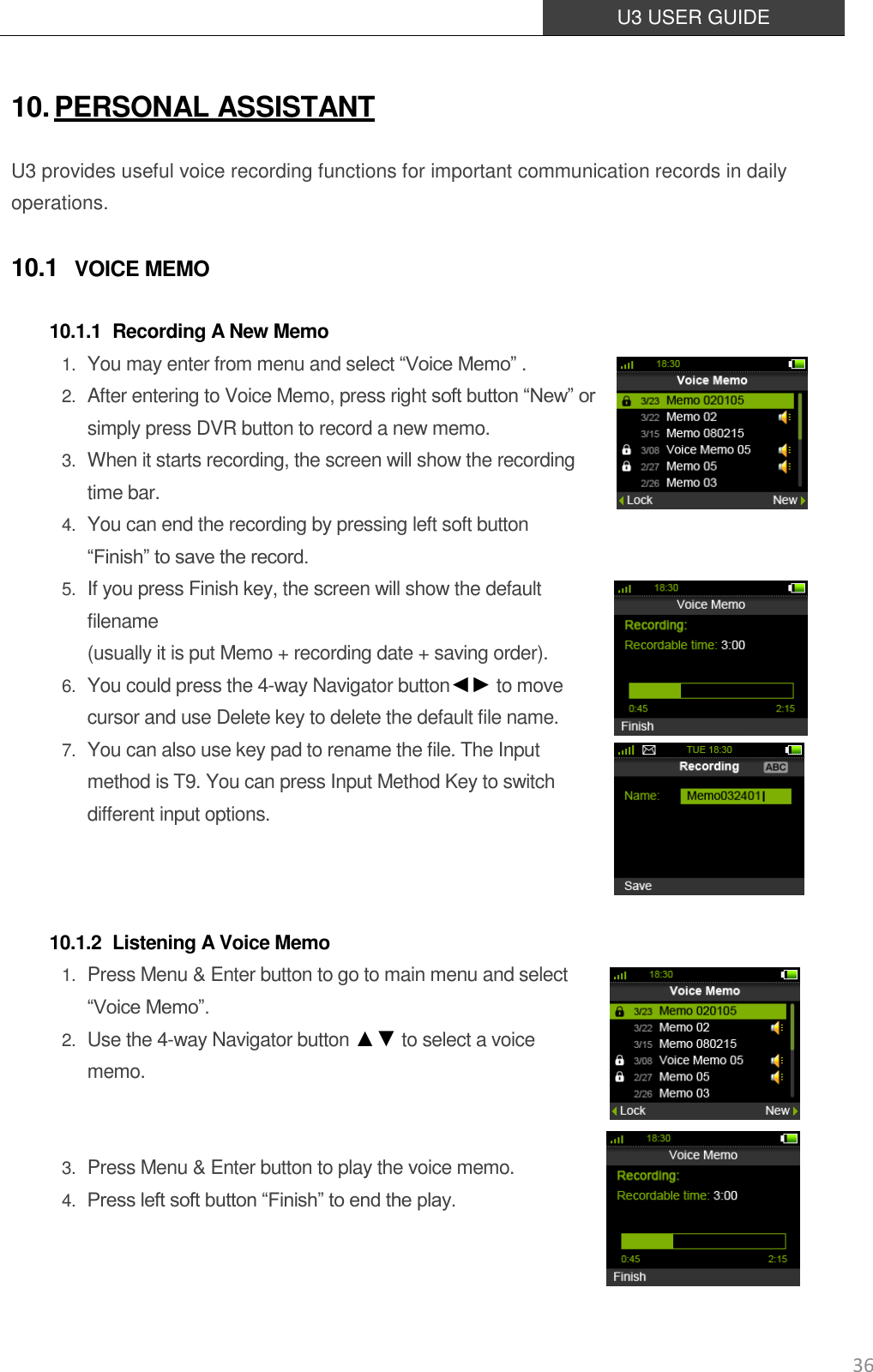  U3 USER GUIDE   36 10. PERSONAL ASSISTANT U3 provides useful voice recording functions for important communication records in daily operations. 10.1 VOICE MEMO 10.1.1 Recording A New Memo 1. You may enter from menu and select “Voice Memo” .   2. After entering to Voice Memo, press right soft button “New” or simply press DVR button to record a new memo. 3. When it starts recording, the screen will show the recording time bar. 4. You can end the recording by pressing left soft button “Finish” to save the record.   5. If you press Finish key, the screen will show the default filename   (usually it is put Memo + recording date + saving order). 6. You could press the 4-way Navigator button◄► to move   cursor and use Delete key to delete the default file name. 7. You can also use key pad to rename the file. The Input method is T9. You can press Input Method Key to switch different input options.    10.1.2 Listening A Voice Memo 1. Press Menu &amp; Enter button to go to main menu and select “Voice Memo”.   2. Use the 4-way Navigator button ▲▼ to select a voice memo.   3. Press Menu &amp; Enter button to play the voice memo. 4. Press left soft button “Finish” to end the play.   