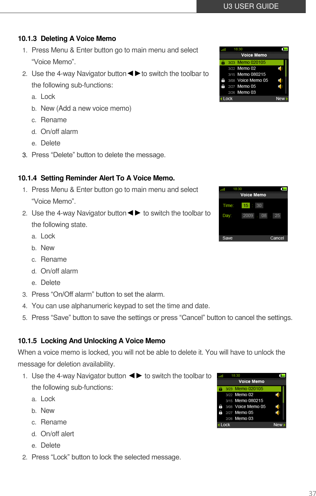  U3 USER GUIDE   37  10.1.3 Deleting A Voice Memo 1. Press Menu &amp; Enter button go to main menu and select  “Voice Memo”.   2. Use the 4-way Navigator button◄►to switch the toolbar to the following sub-functions: a. Lock b. New (Add a new voice memo) c. Rename d. On/off alarm e. Delete 3. Press “Delete” button to delete the message.  10.1.4 Setting Reminder Alert To A Voice Memo. 1. Press Menu &amp; Enter button go to main menu and select   “Voice Memo”.   2. Use the 4-way Navigator button◄► to switch the toolbar to the following state. a. Lock b. New c. Rename d. On/off alarm e. Delete 3. Press “On/Off alarm” button to set the alarm. 4. You can use alphanumeric keypad to set the time and date. 5. Press “Save” button to save the settings or press “Cancel” button to cancel the settings.  10.1.5 Locking And Unlocking A Voice Memo When a voice memo is locked, you will not be able to delete it. You will have to unlock the message for deletion availability. 1. Use the 4-way Navigator button ◄► to switch the toolbar to the following sub-functions:   a. Lock b. New c. Rename d. On/off alert e. Delete 2. Press “Lock” button to lock the selected message. 