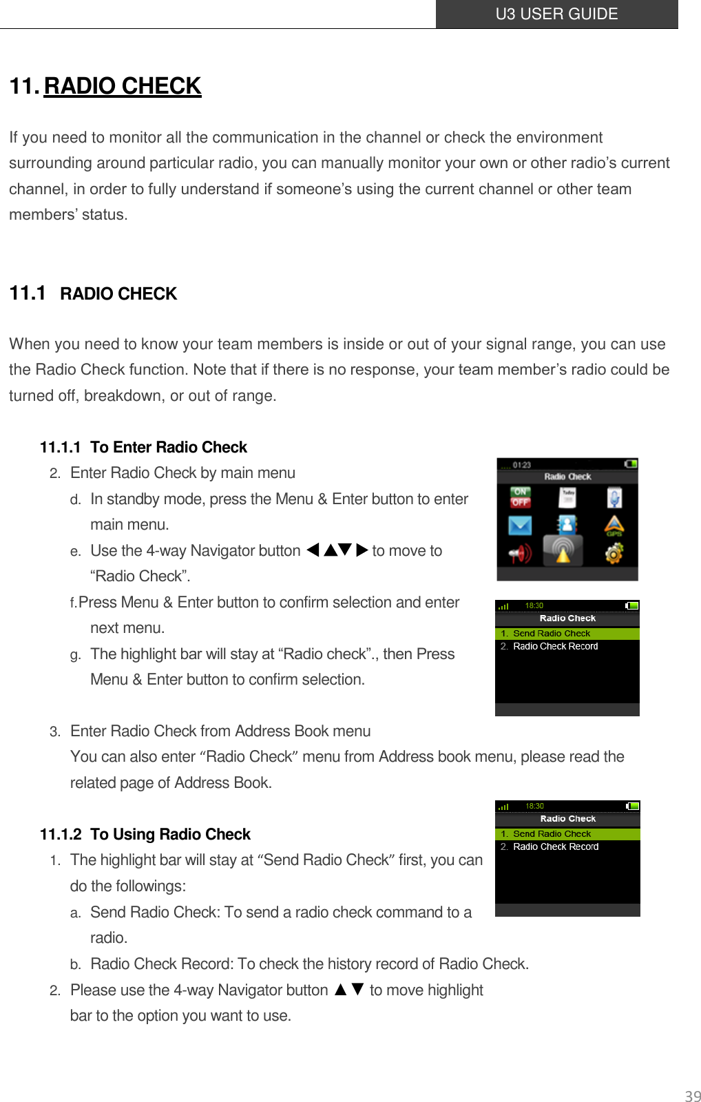  U3 USER GUIDE   39 11. RADIO CHECK If you need to monitor all the communication in the channel or check the environment surrounding around particular radio, you can manually monitor your own or other radio’s current channel, in order to fully understand if someone’s using the current channel or other team members’ status.  11.1 RADIO CHECK When you need to know your team members is inside or out of your signal range, you can use the Radio Check function. Note that if there is no response, your team member’s radio could be turned off, breakdown, or out of range.  11.1.1 To Enter Radio Check 2. Enter Radio Check by main menu d. In standby mode, press the Menu &amp; Enter button to enter main menu.  e. Use the 4-way Navigator button                    to move to   “Radio Check”.   f. Press Menu &amp; Enter button to confirm selection and enter next menu.   g. The highlight bar will stay at “Radio check”., then Press Menu &amp; Enter button to confirm selection.  3. Enter Radio Check from Address Book menu You can also enter “Radio Check” menu from Address book menu, please read the related page of Address Book.  11.1.2 To Using Radio Check 1. The highlight bar will stay at “Send Radio Check” first, you can do the followings: a. Send Radio Check: To send a radio check command to a radio. b. Radio Check Record: To check the history record of Radio Check. 2. Please use the 4-way Navigator button ▲▼ to move highlight   bar to the option you want to use.   