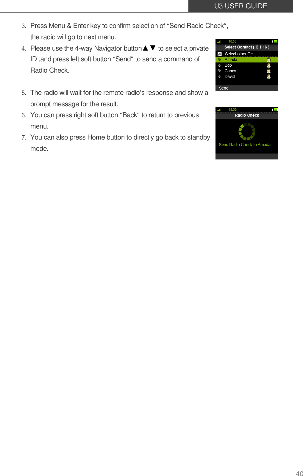  U3 USER GUIDE   40 3. Press Menu &amp; Enter key to confirm selection of “Send Radio Check”, the radio will go to next menu. 4. Please use the 4-way Navigator button▲▼ to select a private ID ,and press left soft button “Send” to send a command of Radio Check.    5. The radio will wait for the remote radio’s response and show a prompt message for the result.   6. You can press right soft button “Back” to return to previous menu. 7. You can also press Home button to directly go back to standby mode.                     