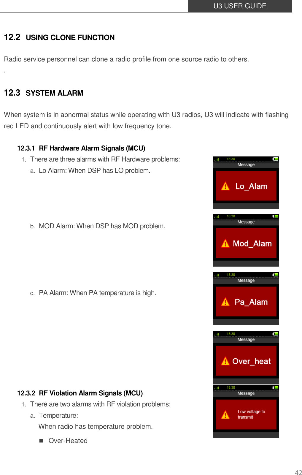  U3 USER GUIDE   42 12.2 USING CLONE FUNCTION Radio service personnel can clone a radio profile from one source radio to others. . 12.3 SYSTEM ALARM When system is in abnormal status while operating with U3 radios, U3 will indicate with flashing red LED and continuously alert with low frequency tone.  12.3.1 RF Hardware Alarm Signals (MCU) 1. There are three alarms with RF Hardware problems: a. Lo Alarm: When DSP has LO problem.     b. MOD Alarm: When DSP has MOD problem.        c. PA Alarm: When PA temperature is high.         12.3.2 RF Violation Alarm Signals (MCU) 1. There are two alarms with RF violation problems: a. Temperature: When radio has temperature problem.  Over-Heated 