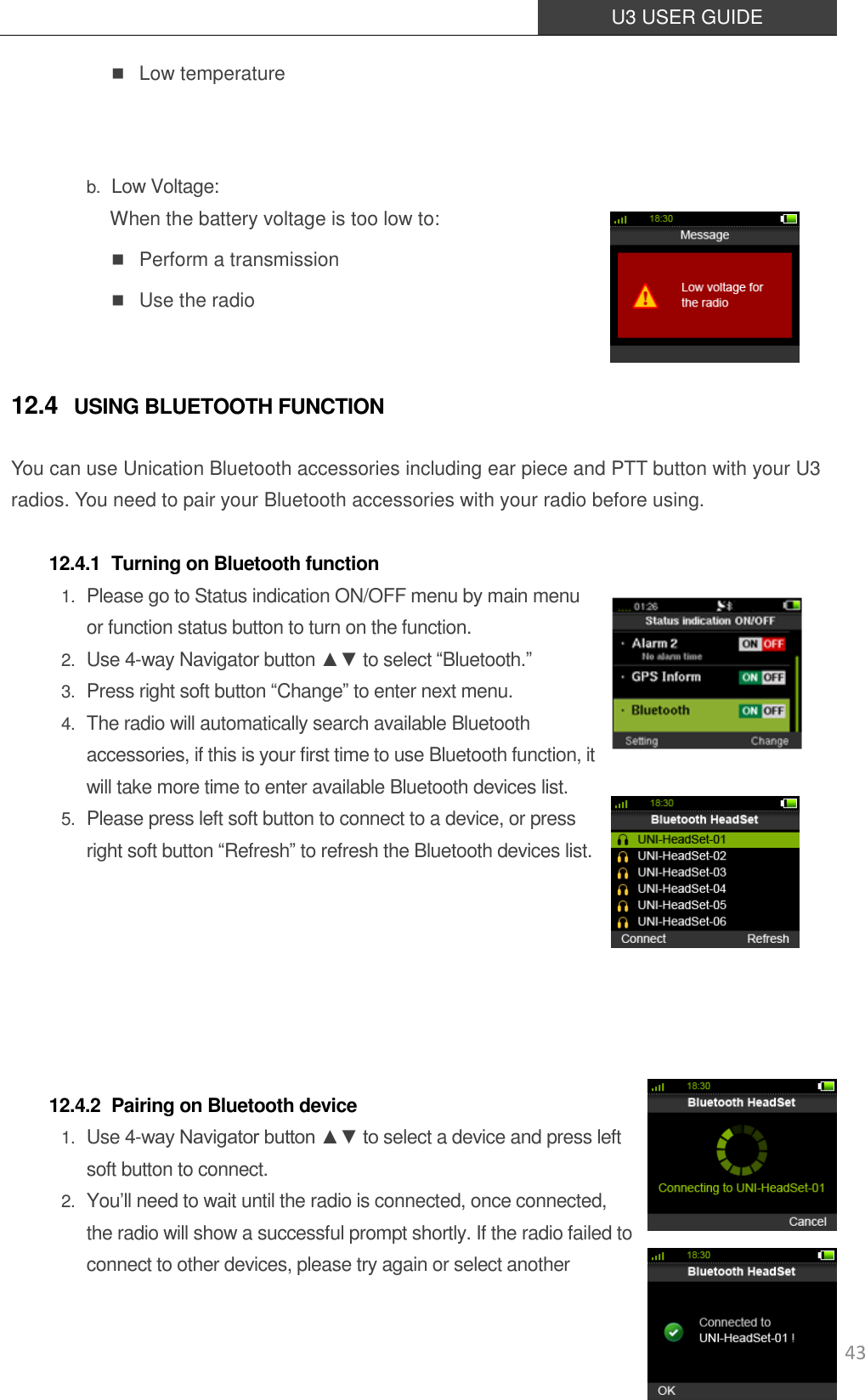  U3 USER GUIDE   43  Low temperature   b. Low Voltage: When the battery voltage is too low to:  Perform a transmission  Use the radio  12.4 USING BLUETOOTH FUNCTION You can use Unication Bluetooth accessories including ear piece and PTT button with your U3 radios. You need to pair your Bluetooth accessories with your radio before using.  12.4.1 Turning on Bluetooth function 1. Please go to Status indication ON/OFF menu by main menu or function status button to turn on the function.  2. Use 4-way Navigator button ▲▼ to select “Bluetooth.” 3. Press right soft button “Change” to enter next menu. 4. The radio will automatically search available Bluetooth accessories, if this is your first time to use Bluetooth function, it will take more time to enter available Bluetooth devices list. 5. Please press left soft button to connect to a device, or press right soft button “Refresh” to refresh the Bluetooth devices list.        12.4.2 Pairing on Bluetooth device 1. Use 4-way Navigator button ▲▼ to select a device and press left soft button to connect. 2. You’ll need to wait until the radio is connected, once connected, the radio will show a successful prompt shortly. If the radio failed to connect to other devices, please try again or select another 